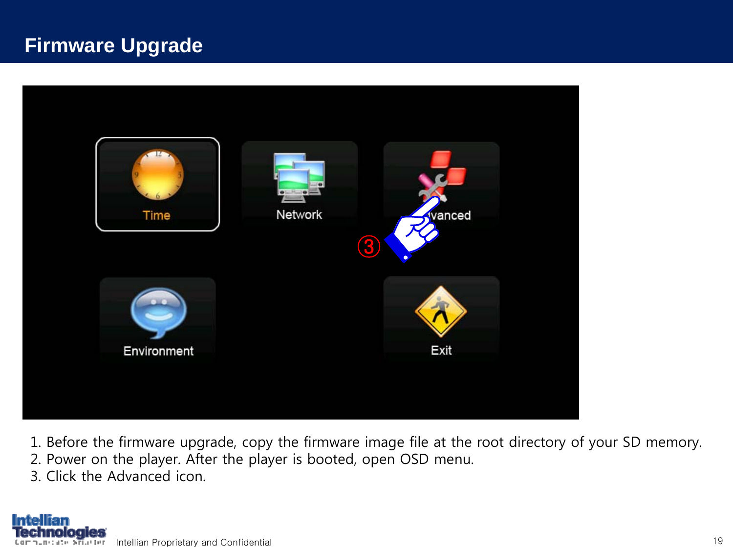Intellian Proprietary and Confidential 191. Before the firmware upgrade, copy the firmware image file at the root directory of your SD memory.2. Power on the player. After the player is booted, open OSD menu.3. Click the Advanced icon.Firmware Upgrade③