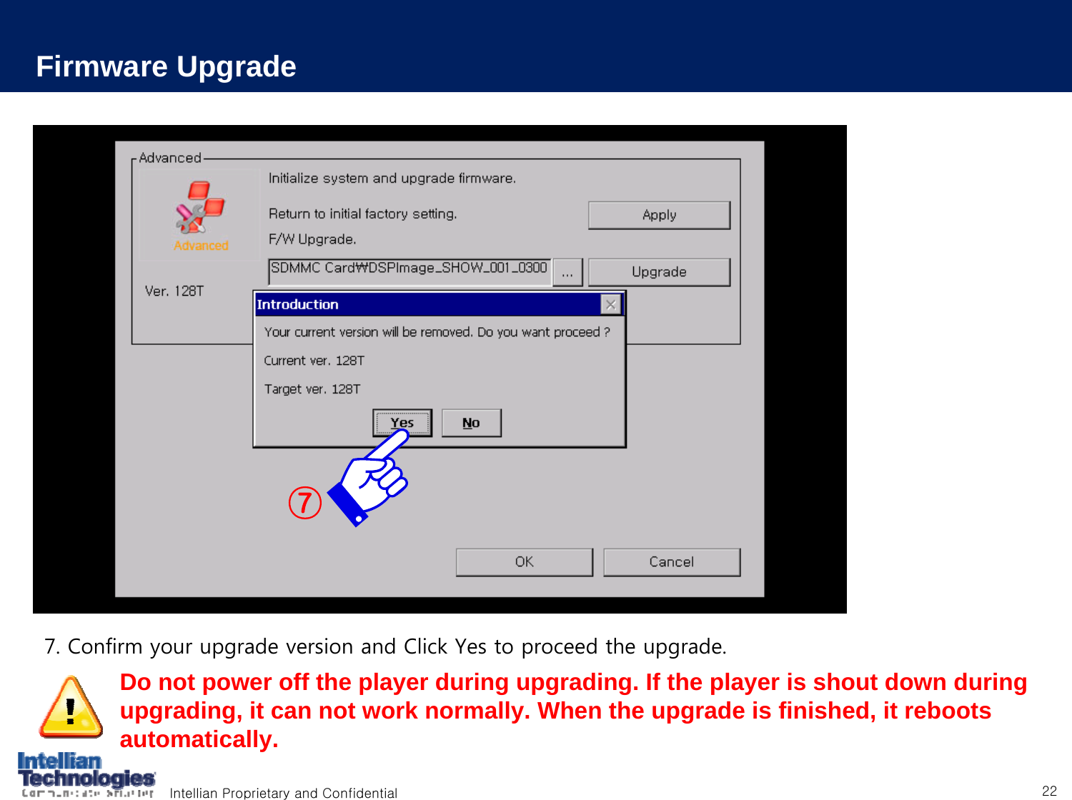 Intellian Proprietary and Confidential 22Firmware Upgrade7. Confirm your upgrade version and Click Yes to proceed the upgrade.⑦Do not power off the player during upgrading. If the player is shout down during upgrading, it can not work normally. When the upgrade is finished, it reboots automatically.