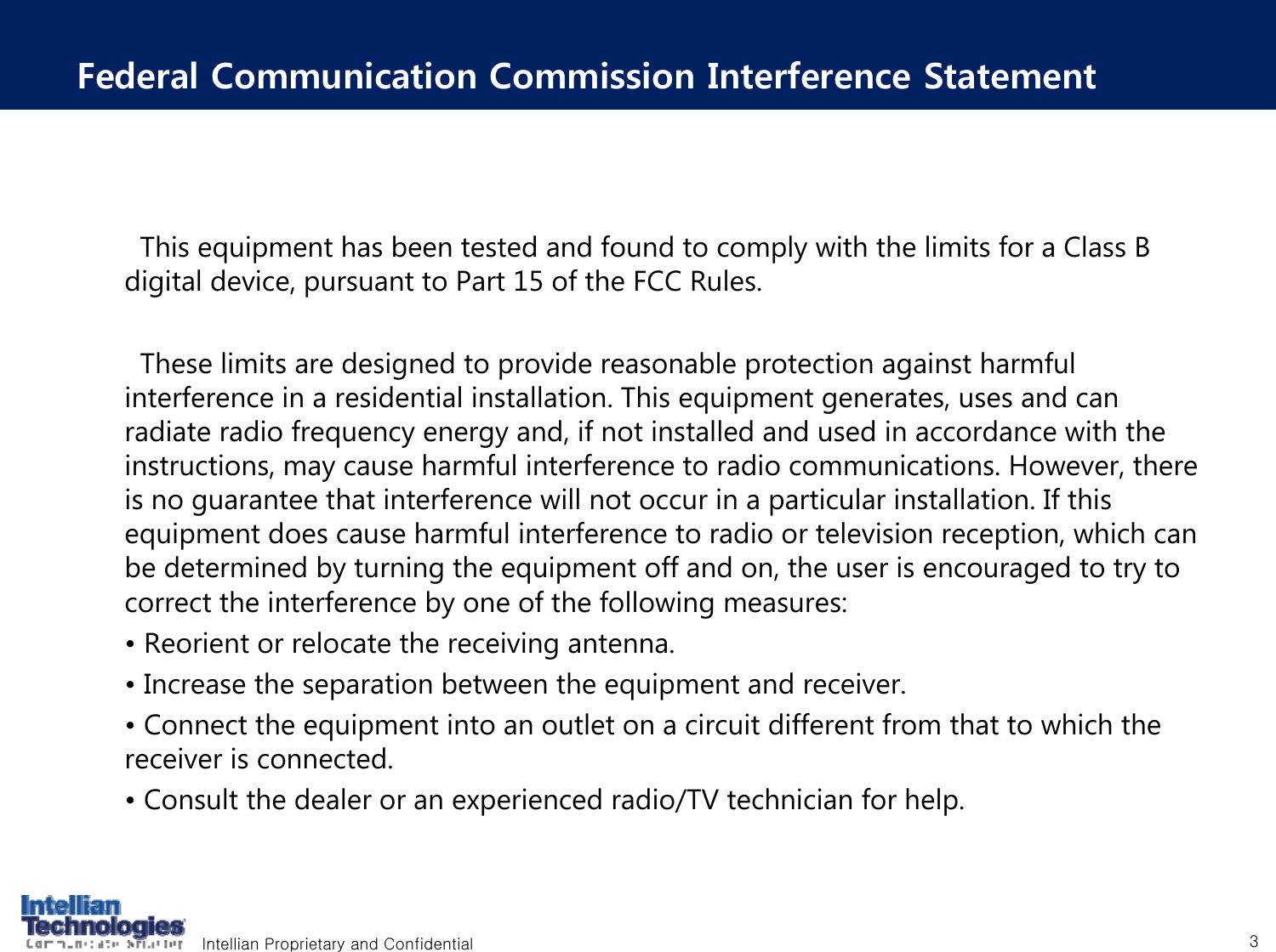Intellian Proprietary and Confidential 3Federal Communication Commission Interference StatementThis equipment has been tested and found to comply with the limits for a Class B digital device, pursuant to Part 15 of the FCC Rules.These limits are designed to provide reasonable protection against harmful interference in a residential installation. This equipment generates, uses and can radiate radio frequency energy and, if not installed and used in accordance with the instructions, may cause harmful interference to radio communications. However, there is no guarantee that interference will not occur in a particular installation. If this equipment does cause harmful interference to radio or television reception, which can be determined by turning the equipment off and on, the user is encouraged to try to correct the interference by one of the following measures:&bull; Reorient or relocate the receiving antenna.&bull; Increase the separation between the equipment and receiver.&bull; Connect the equipment into an outlet on a circuit different from that to which the receiver is connected.&bull; Consult the dealer or an experienced radio/TV technician for help.