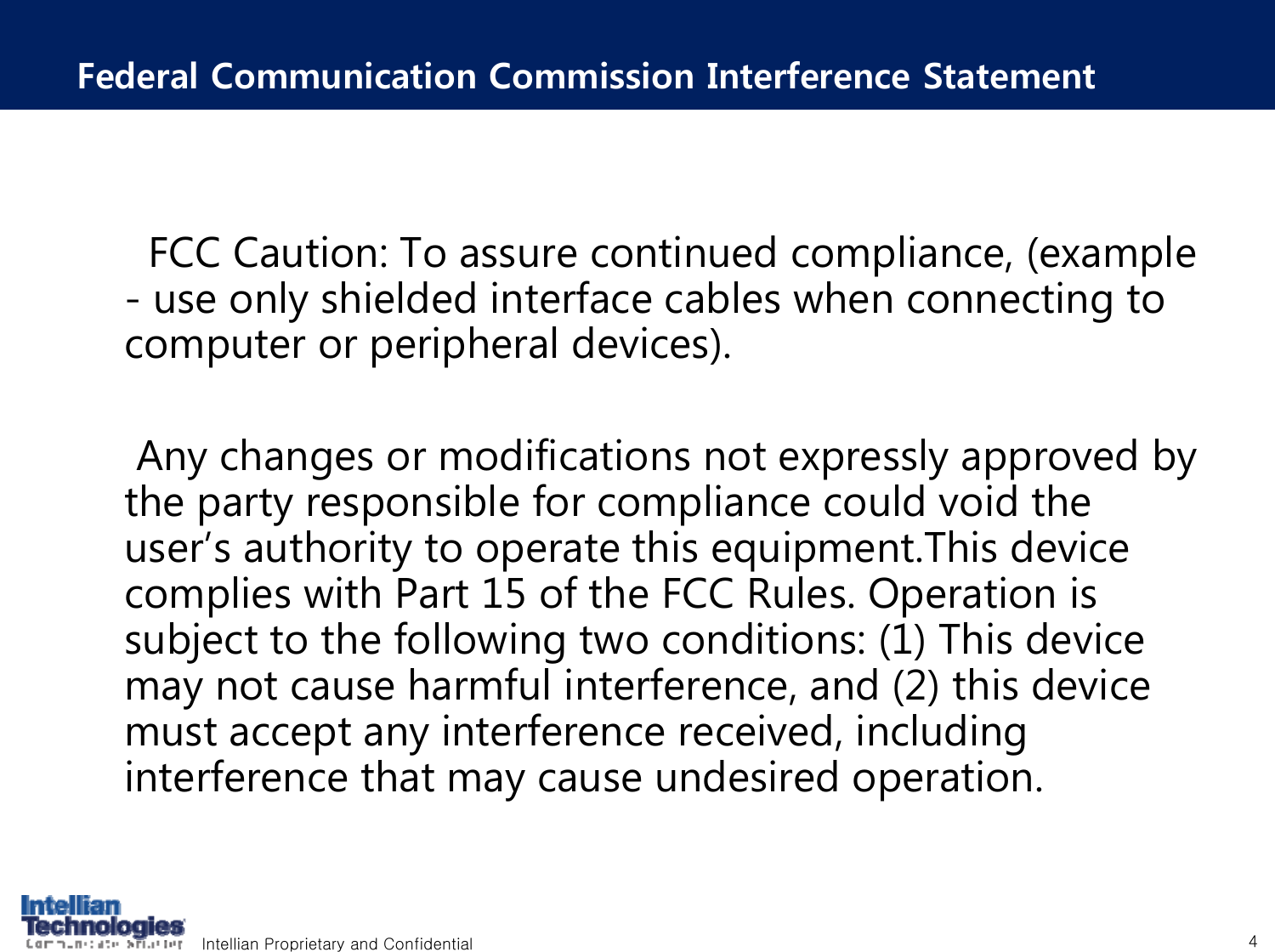 Intellian Proprietary and Confidential 4Federal Communication Commission Interference StatementFCC Caution: To assure continued compliance, (example - use only shielded interface cables when connecting to computer or peripheral devices). Any changes or modifications not expressly approved by the party responsible for compliance could void the user&rsquo;s authority to operate this equipment.This device complies with Part 15 of the FCC Rules. Operation is subject to the following two conditions: (1) This device may not cause harmful interference, and (2) this device must accept any interference received, including interference that may cause undesired operation.