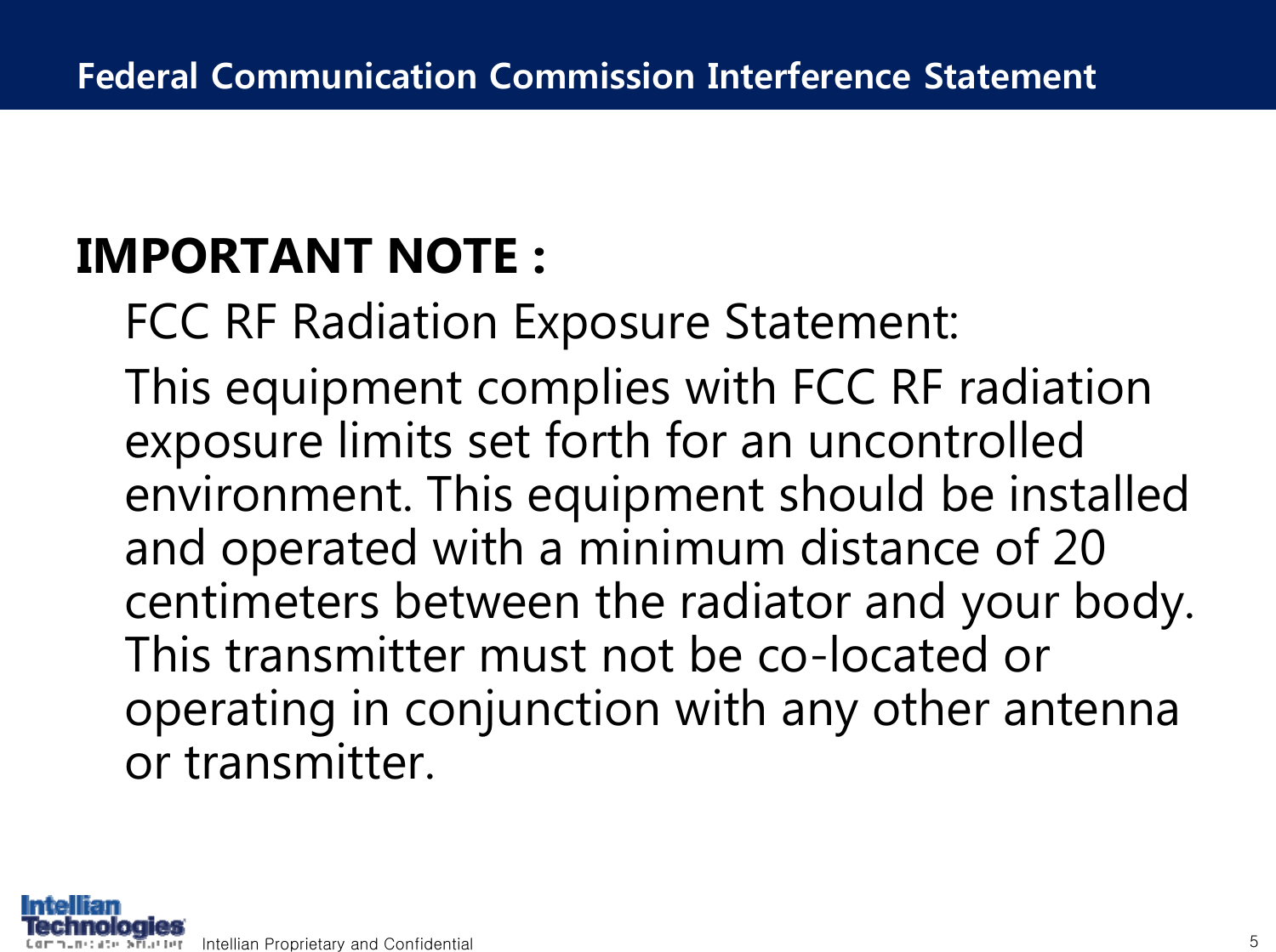 Intellian Proprietary and Confidential 5Federal Communication Commission Interference StatementIMPORTANT NOTE :FCC RF Radiation Exposure Statement:This equipment complies with FCC RF radiation exposure limits set forth for an uncontrolled environment. This equipment should be installed and operated with a minimum distance of 20 centimeters between the radiator and your body. This transmitter must not be co-located or operating in conjunction with any other antenna or transmitter.