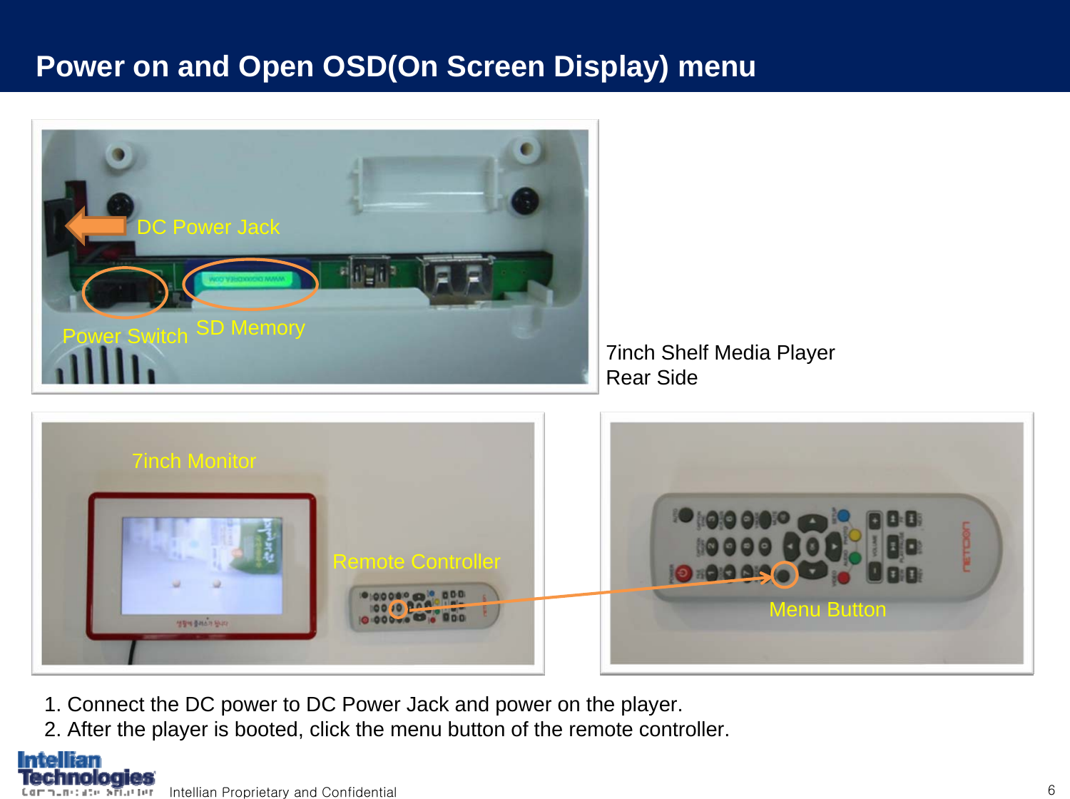 Intellian Proprietary and Confidential 61. Connect the DC power to DC Power Jack and power on the player.2. After the player is booted, click the menu button of the remote controller.DC Power JackPower Switch SD MemoryMenu Button7inch MonitorRemote Controller7inch Shelf Media PlayerRear SidePower on and Open OSD(On Screen Display) menu