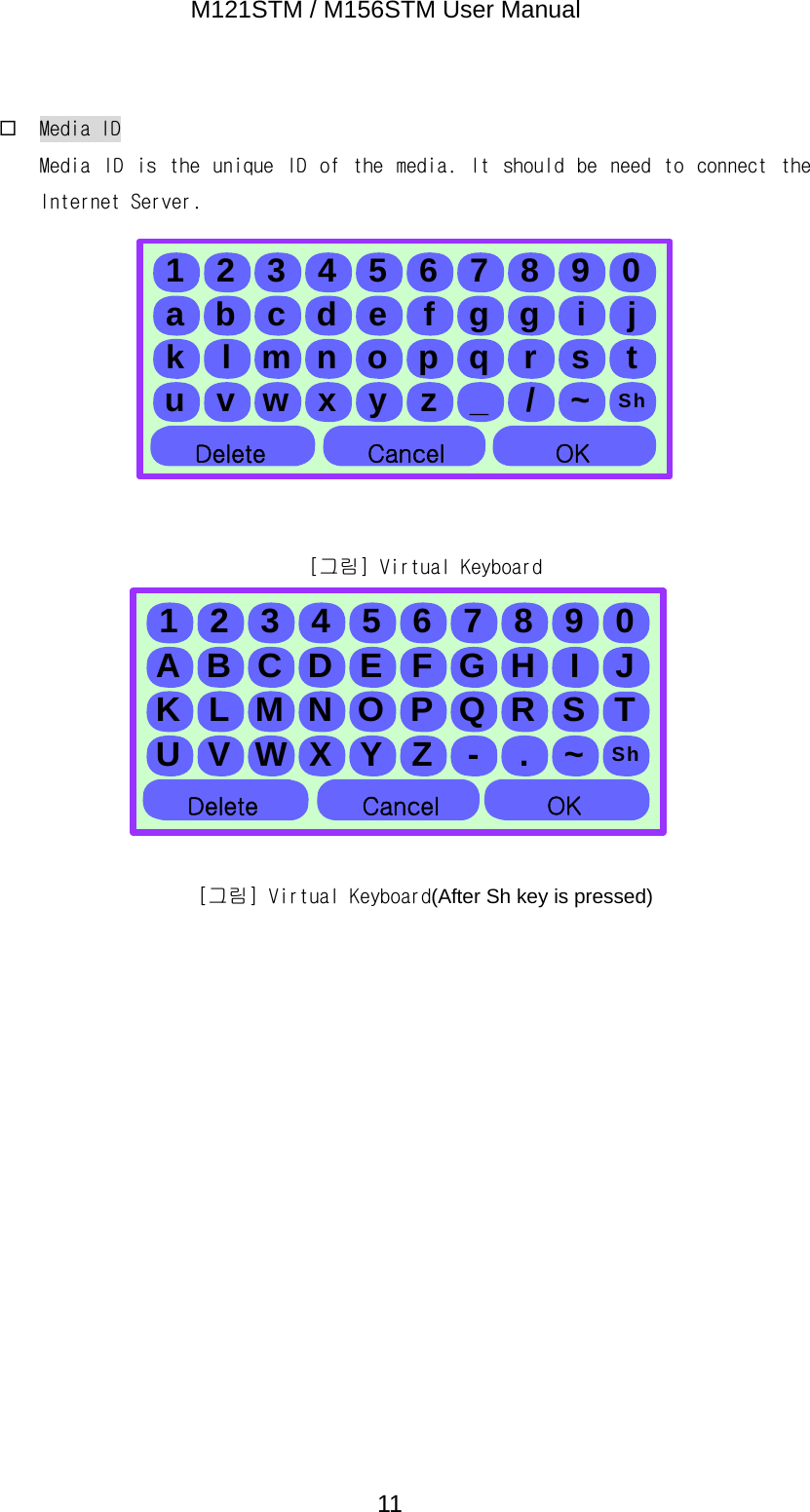M121STM / M156STM User Manual  11 Media ID Media  ID  is  the  unique  ID  of  the  media.  It  should  be  need  to  connect  the Internet Server.          [그림] Virtual Keyboard         [그림] Virtual Keyboard(After Sh key is pressed)      1234567890a b c d e f g g i jk l m n o p q r s tu v w x y z _ / ~ Sh삭제 취소 확인Delete  Cancel OK1234567890A B C D E F G H I JK L M N O P Q R S TU V W X Y Z - . ~ Sh삭제 취소 확인Delete  Cancel OK