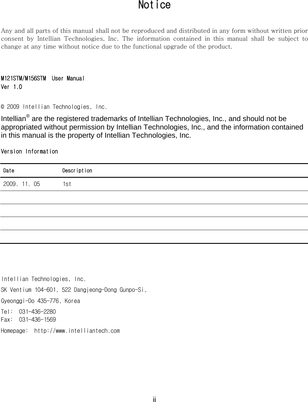  ii Notice Any and all parts of this manual shall not be reproduced and distributed in any form without written prior consent  by  Intellian  Technologies,  Inc.  The  information  contained  in  this  manual  shall  be  subject  to change at any time without notice due to the functional upgrade of the product.   M121STM/M156STM  User Manual Ver 1.0  &copy; 2009 Intellian Technologies, Inc. Intellian&reg; are the registered trademarks of Intellian Technologies, Inc., and should not be appropriated without permission by Intellian Technologies, Inc., and the information contained in this manual is the property of Intellian Technologies, Inc.  Version Information  Date Description 2009. 11. 05  1st             Intellian Technologies, Inc. SK Ventium 104-601, 522 Dangjeong-Dong Gunpo-Si, Gyeonggi-Do 435-776, Korea Tel:  031-436-2280 Fax:  031-436-1569 Homepage:  http://www.intelliantech.com  