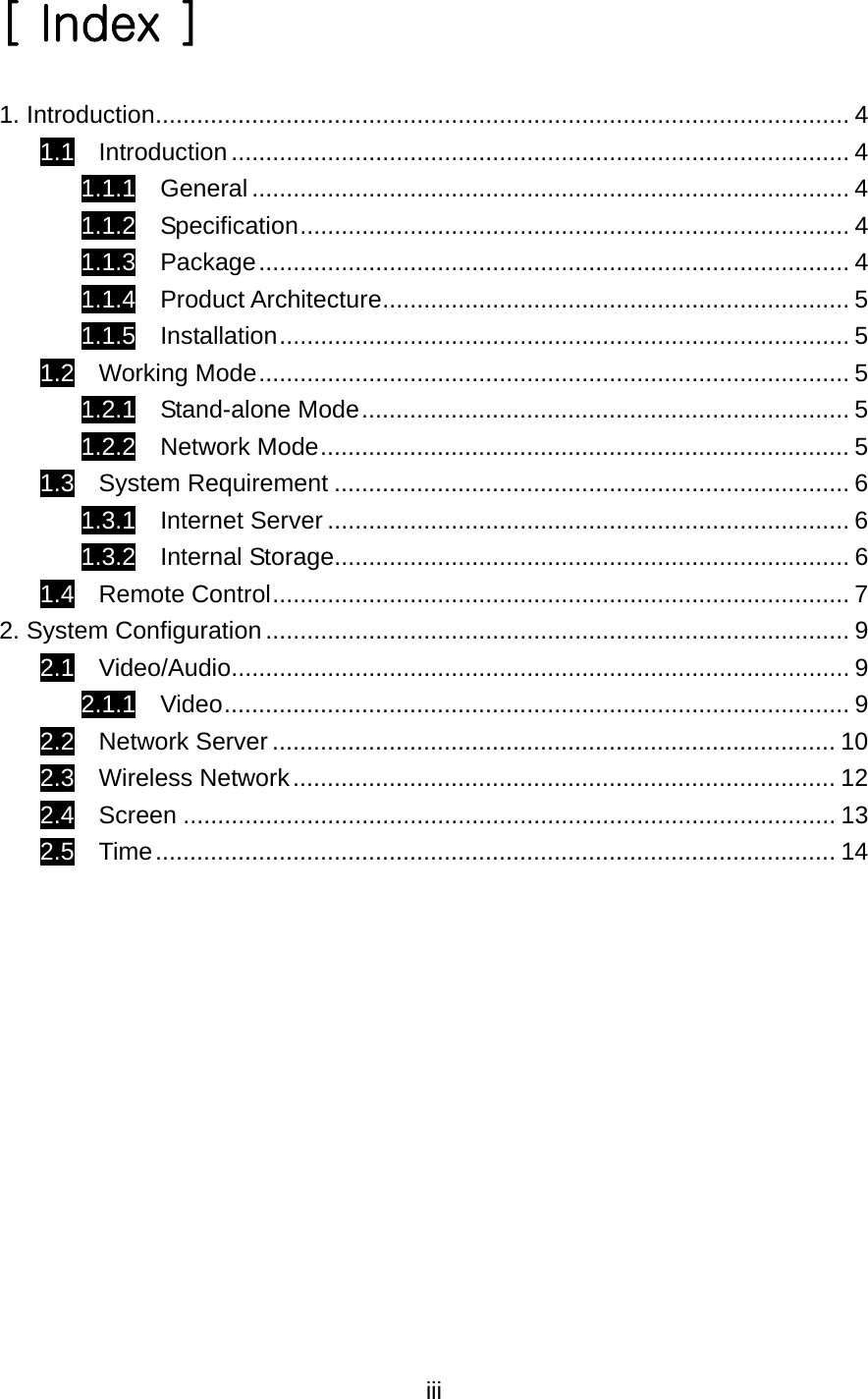  iii[ Index ]  1. Introduction..................................................................................................... 4 1.1  Introduction.......................................................................................... 4 1.1.1  General....................................................................................... 4 1.1.2  Specification................................................................................ 4 1.1.3  Package...................................................................................... 4 1.1.4  Product Architecture.................................................................... 5 1.1.5  Installation................................................................................... 5 1.2  Working Mode...................................................................................... 5 1.2.1  Stand-alone Mode....................................................................... 5 1.2.2  Network Mode............................................................................. 5 1.3  System Requirement ........................................................................... 6 1.3.1  Internet Server ............................................................................ 6 1.3.2  Internal Storage........................................................................... 6 1.4  Remote Control.................................................................................... 7 2. System Configuration ..................................................................................... 9 2.1  Video/Audio.......................................................................................... 9 2.1.1  Video........................................................................................... 9 2.2  Network Server .................................................................................. 10 2.3  Wireless Network............................................................................... 12 2.4  Screen ............................................................................................... 13 2.5  Time................................................................................................... 14  