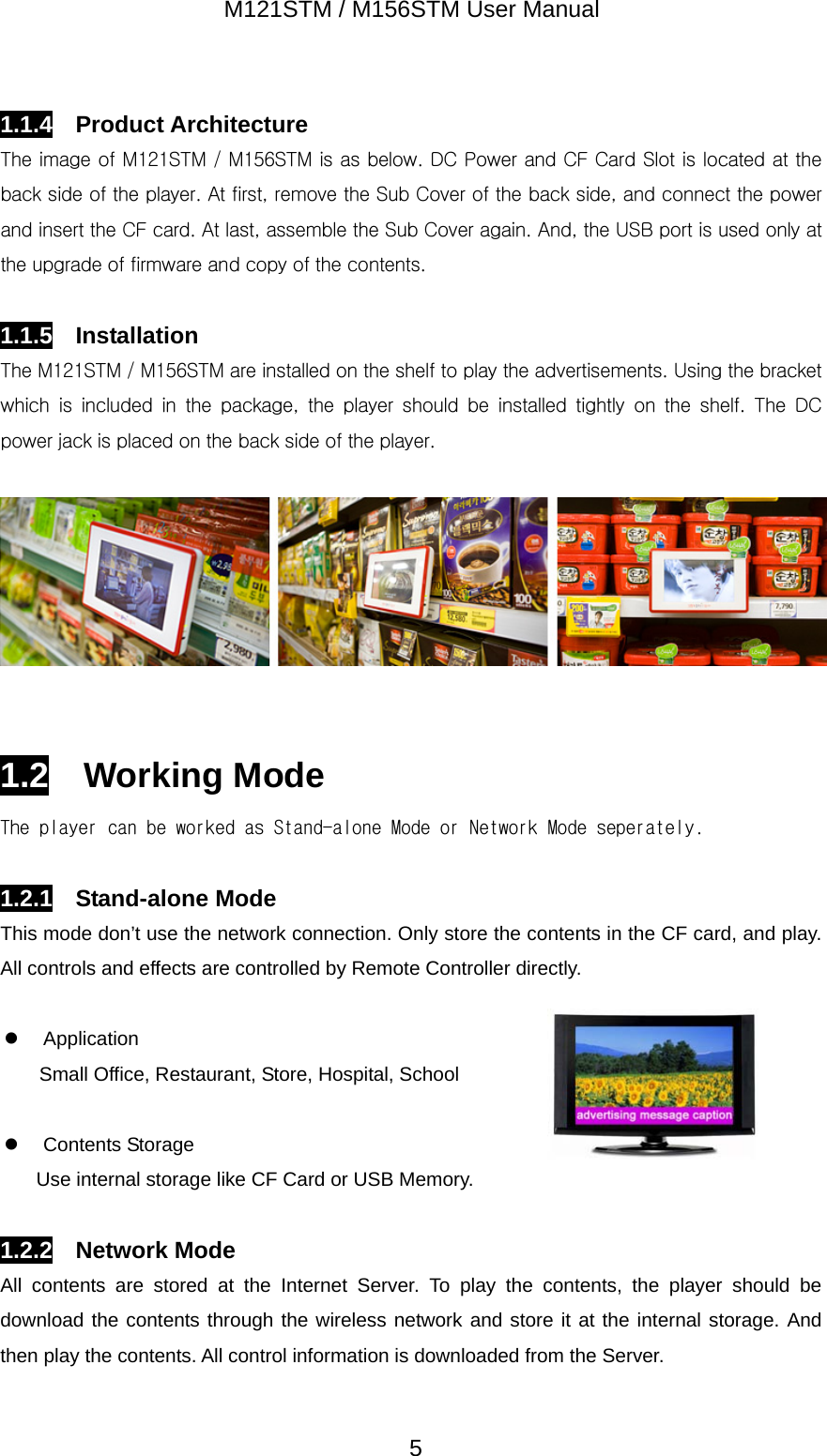 M121STM / M156STM User Manual  51.1.4  Product Architecture The image of M121STM / M156STM is as below. DC Power and CF Card Slot is located at the back side of the player. At first, remove the Sub Cover of the back side, and connect the power and insert the CF card. At last, assemble the Sub Cover again. And, the USB port is used only at the upgrade of firmware and copy of the contents.  1.1.5  Installation The M121STM / M156STM are installed on the shelf to play the advertisements. Using the bracket which  is  included  in  the  package,  the  player  should  be  installed  tightly  on  the  shelf.  The  DC power jack is placed on the back side of the player.     1.2  Working Mode The player can be worked as Stand-alone Mode or Network Mode seperately.  1.2.1  Stand-alone Mode This mode don&rsquo;t use the network connection. Only store the contents in the CF card, and play. All controls and effects are controlled by Remote Controller directly.  z Application Small Office, Restaurant, Store, Hospital, School    z Contents Storage Use internal storage like CF Card or USB Memory.  1.2.2  Network Mode All contents are stored at the Internet Server. To play the contents, the player should be download the contents through the wireless network and store it at the internal storage. And then play the contents. All control information is downloaded from the Server. 