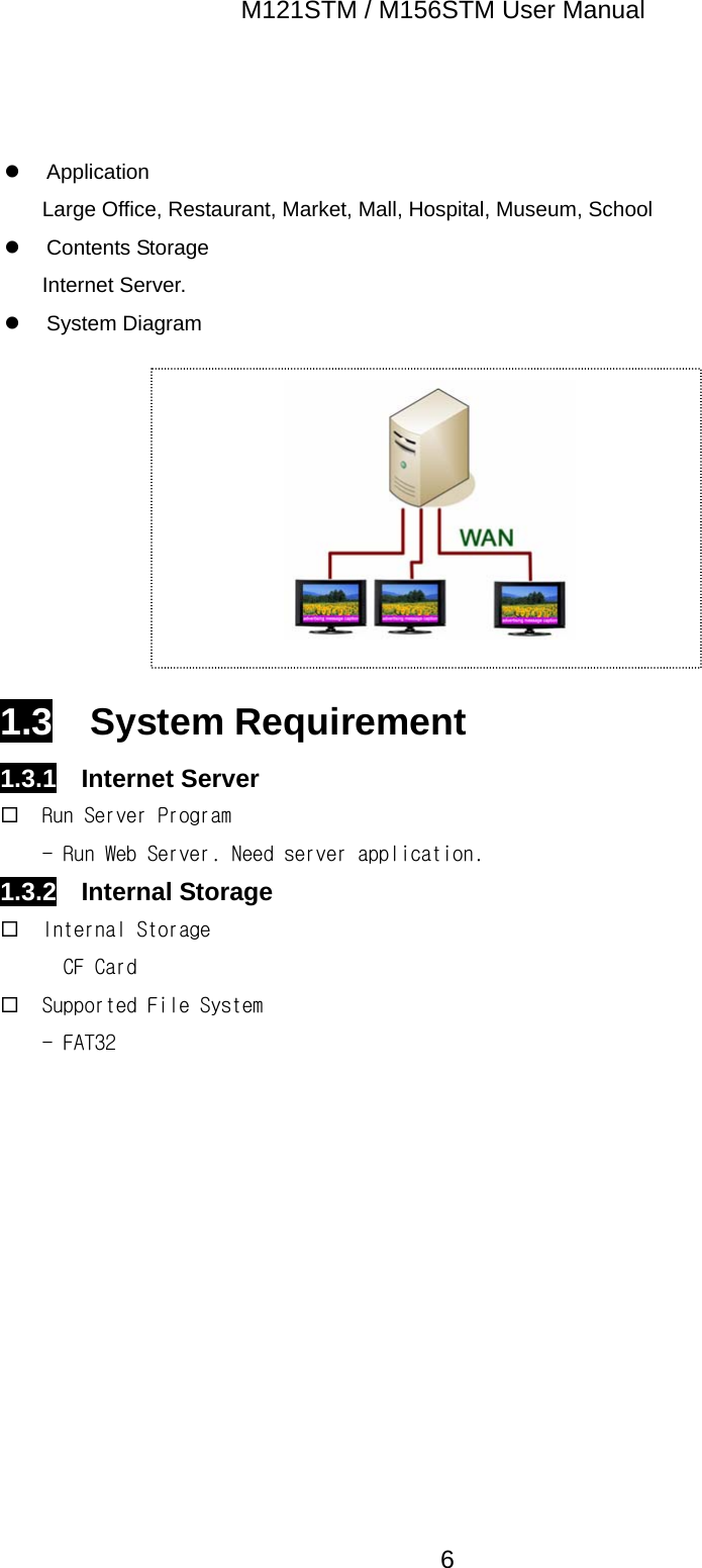 M121STM / M156STM User Manual  6 z Application Large Office, Restaurant, Market, Mall, Hospital, Museum, School z Contents Storage Internet Server. z System Diagram          1.3  System Requirement 1.3.1  Internet Server  Run Server Program - Run Web Server. Need server application. 1.3.2  Internal Storage  Internal Storage CF Card  Supported File System - FAT32 