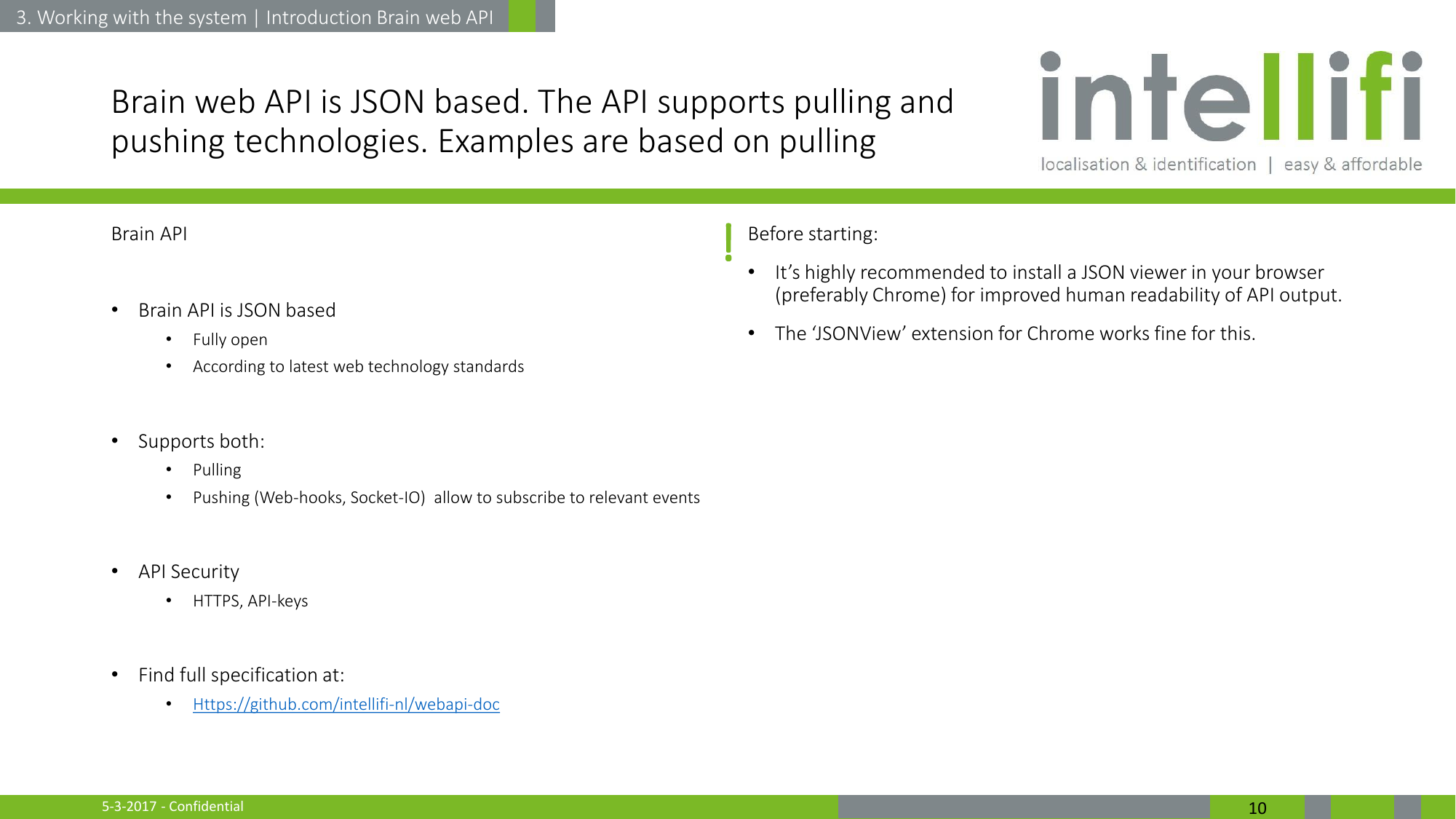 5-3-2017 - Confidential  10 Brain web API is JSON based. The API supports pulling and pushing technologies. Examples are based on pulling Brain API  •Brain API is JSON based •Fully open •According to latest web technology standards  •Supports both: •Pulling  •Pushing (Web-hooks, Socket-IO)  allow to subscribe to relevant events  •API Security •HTTPS, API-keys  •Find full specification at: •Https://github.com/intellifi-nl/webapi-doc Before starting: •It’s highly recommended to install a JSON viewer in your browser (preferably Chrome) for improved human readability of API output. •The ‘JSONView’ extension for Chrome works fine for this.  3. Working with the system | Introduction Brain web API ! 