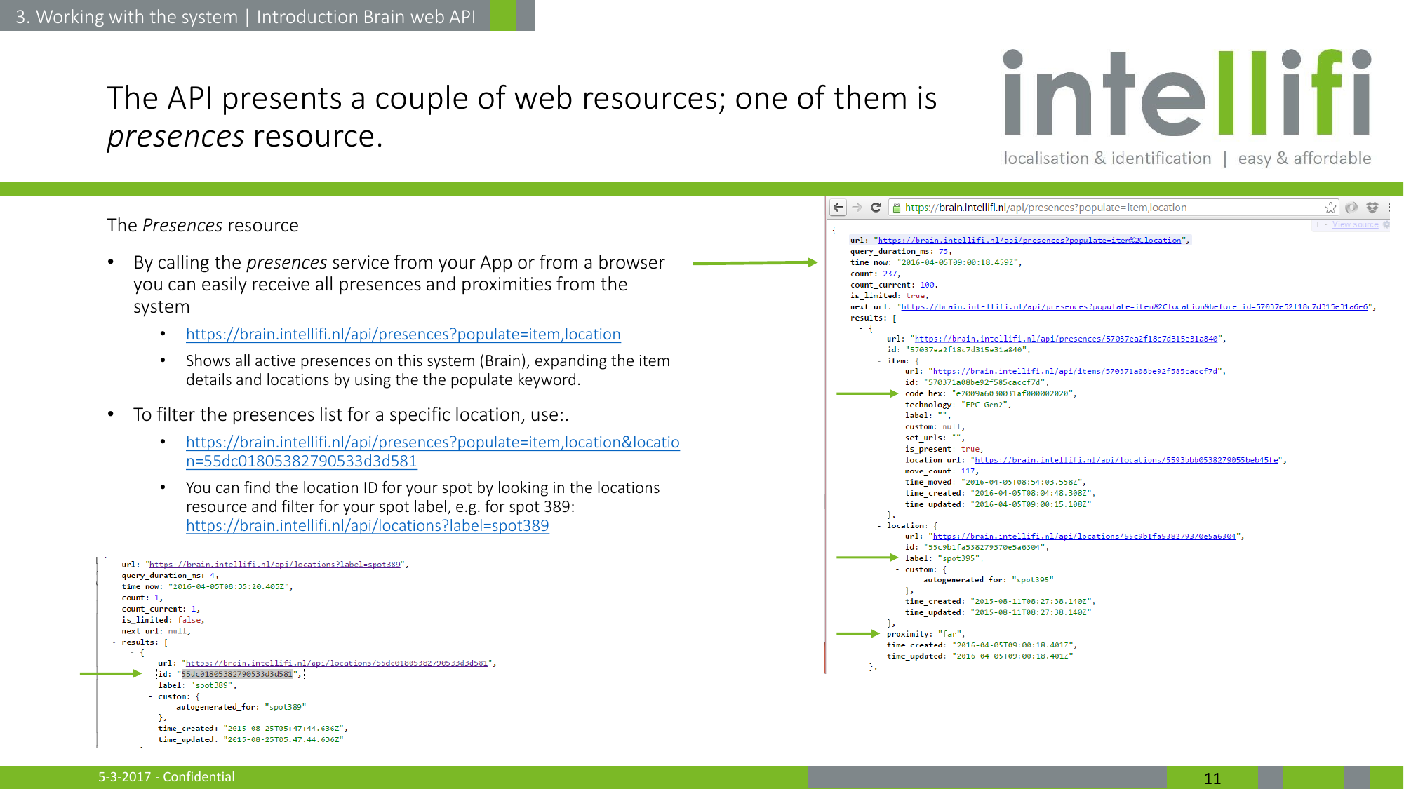 5-3-2017 - Confidential  11 The API presents a couple of web resources; one of them is presences resource. The Presences resource •By calling the presences service from your App or from a browser you can easily receive all presences and proximities from the system •https://brain.intellifi.nl/api/presences?populate=item,location •Shows all active presences on this system (Brain), expanding the item details and locations by using the the populate keyword. •To filter the presences list for a specific location, use:. •https://brain.intellifi.nl/api/presences?populate=item,location&amp;location=55dc01805382790533d3d581 •You can find the location ID for your spot by looking in the locations resource and filter for your spot label, e.g. for spot 389: https://brain.intellifi.nl/api/locations?label=spot389    3. Working with the system | Introduction Brain web API 