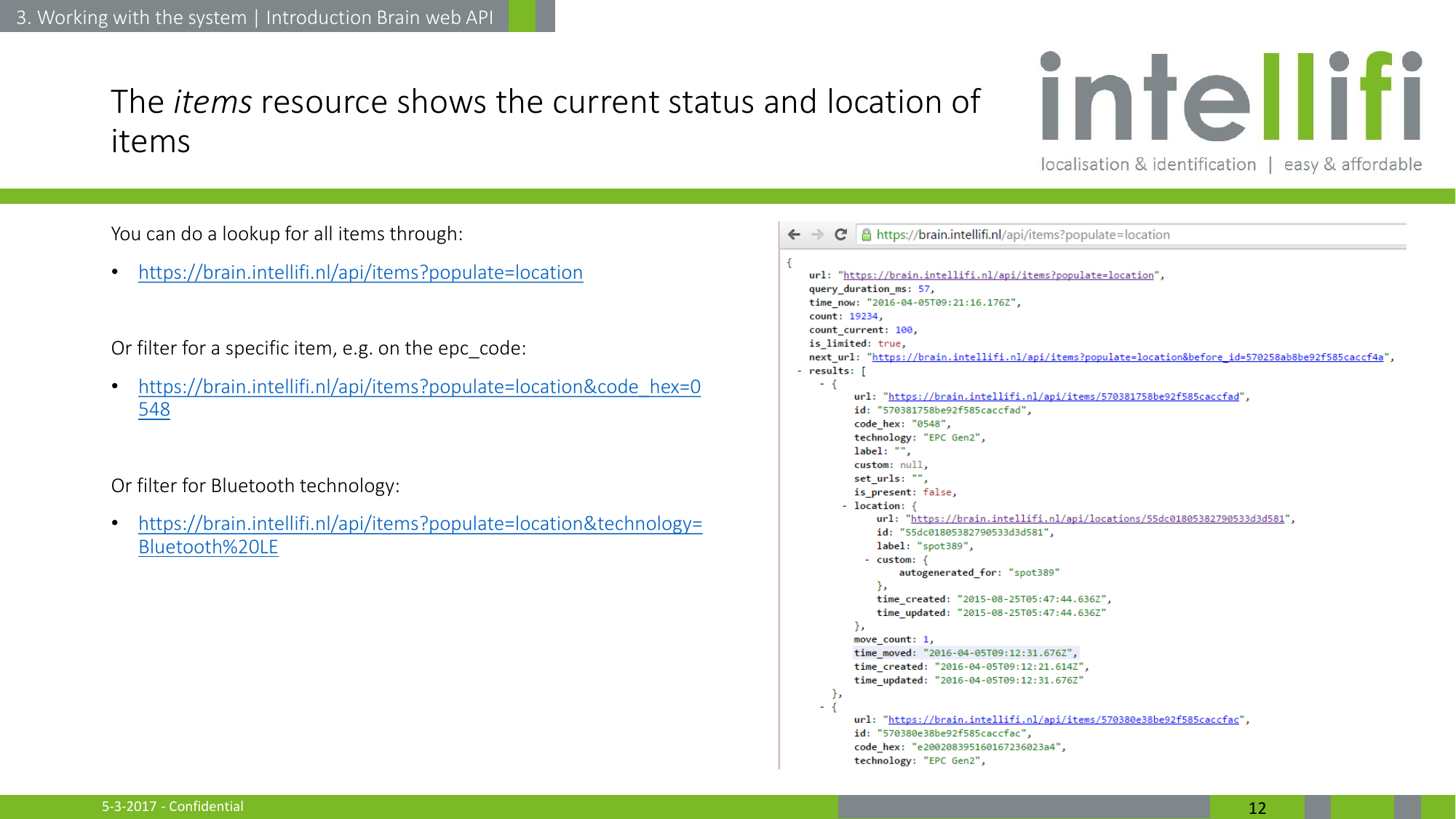 5-3-2017 - Confidential  12 The items resource shows the current status and location of items You can do a lookup for all items through: •https://brain.intellifi.nl/api/items?populate=location  Or filter for a specific item, e.g. on the epc_code: •https://brain.intellifi.nl/api/items?populate=location&amp;code_hex=0548  Or filter for Bluetooth technology: •https://brain.intellifi.nl/api/items?populate=location&amp;technology=Bluetooth%20LE    3. Working with the system | Introduction Brain web API 