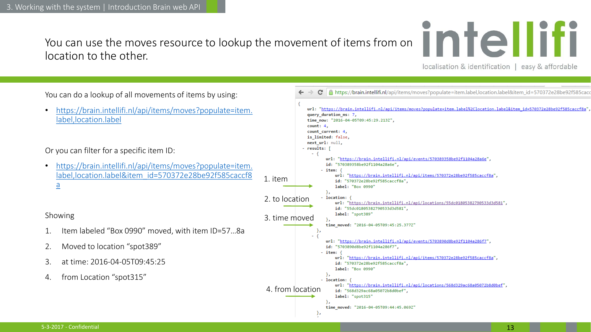 5-3-2017 - Confidential  13 You can use the moves resource to lookup the movement of items from on location to the other. You can do a lookup of all movements of items by using: •https://brain.intellifi.nl/api/items/moves?populate=item.label,location.label  Or you can filter for a specific item ID:  •https://brain.intellifi.nl/api/items/moves?populate=item.label,location.label&amp;item_id=570372e28be92f585caccf8a  Showing 1. Item labeled “Box 0990” moved, with item ID=57…8a 2. Moved to location “spot389” 3. at time: 2016-04-05T09:45:25 4. from Location “spot315” 1. item 3. time moved 2. to location 4. from location 3. Working with the system | Introduction Brain web API 