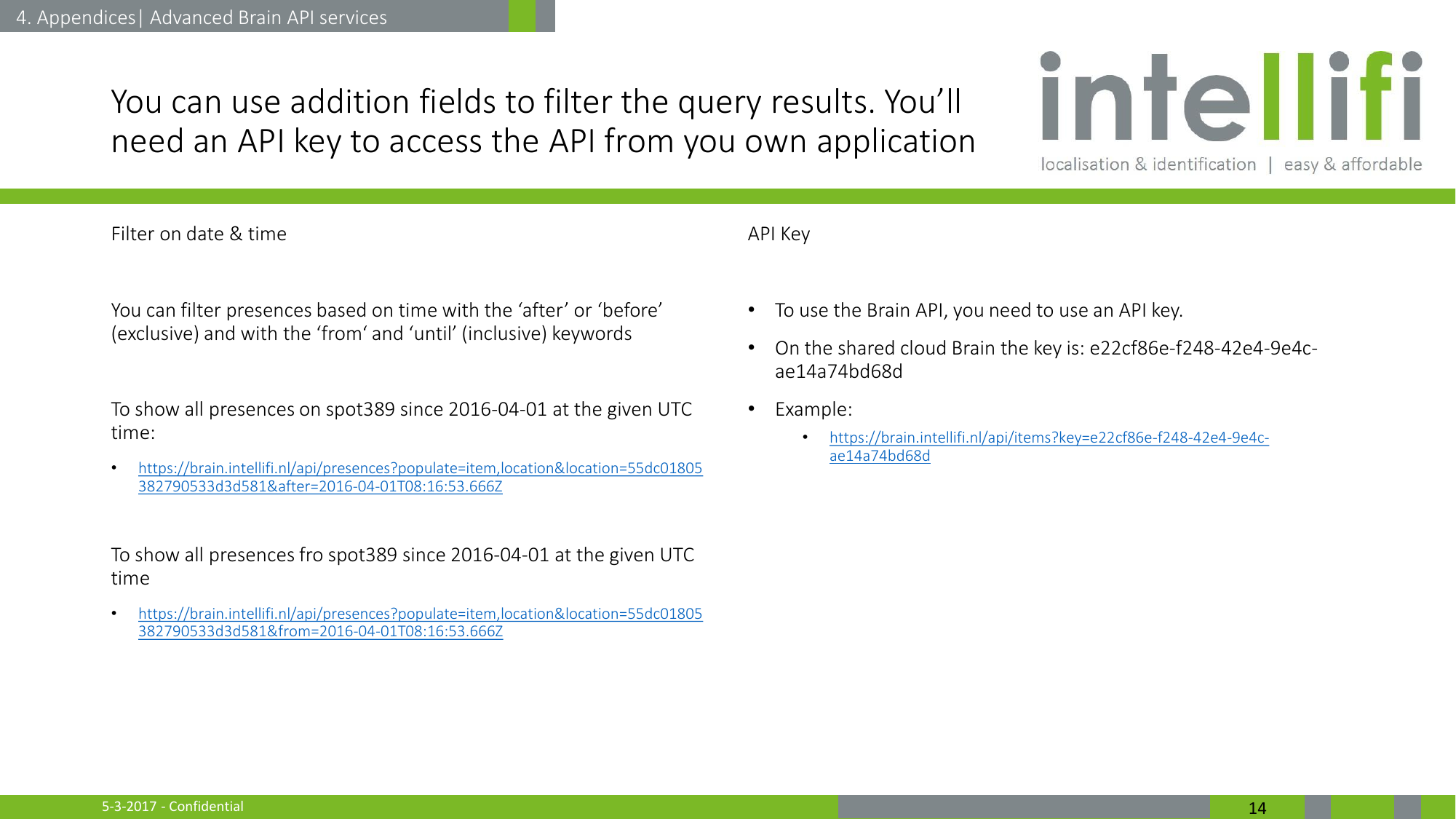 5-3-2017 - Confidential  14 You can use addition fields to filter the query results. You’ll need an API key to access the API from you own application Filter on date &amp; time  You can filter presences based on time with the ‘after’ or ‘before’ (exclusive) and with the ‘from‘ and ‘until’ (inclusive) keywords  To show all presences on spot389 since 2016-04-01 at the given UTC time: •https://brain.intellifi.nl/api/presences?populate=item,location&amp;location=55dc01805382790533d3d581&amp;after=2016-04-01T08:16:53.666Z  To show all presences fro spot389 since 2016-04-01 at the given UTC time •https://brain.intellifi.nl/api/presences?populate=item,location&amp;location=55dc01805382790533d3d581&amp;from=2016-04-01T08:16:53.666Z  4. Appendices| Advanced Brain API services API Key  •To use the Brain API, you need to use an API key.  •On the shared cloud Brain the key is: e22cf86e-f248-42e4-9e4c-ae14a74bd68d •Example:  •https://brain.intellifi.nl/api/items?key=e22cf86e-f248-42e4-9e4c-ae14a74bd68d   