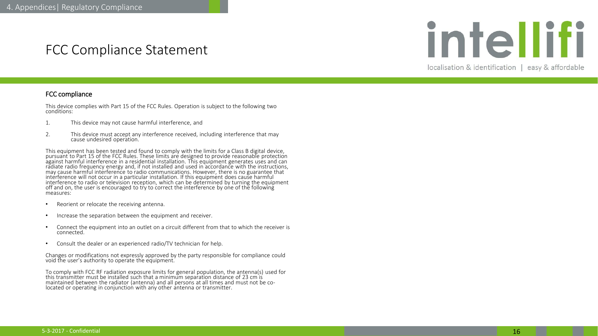 5-3-2017 - Confidential  16 FCC Compliance Statement FCC compliance This device complies with Part 15 of the FCC Rules. Operation is subject to the following two conditions:  1. This device may not cause harmful interference, and  2. This device must accept any interference received, including interference that may cause undesired operation.  This equipment has been tested and found to comply with the limits for a Class B digital device, pursuant to Part 15 of the FCC Rules. These limits are designed to provide reasonable protection against harmful interference in a residential installation. This equipment generates uses and can radiate radio frequency energy and, if not installed and used in accordance with the instructions, may cause harmful interference to radio communications. However, there is no guarantee that interference will not occur in a particular installation. If this equipment does cause harmful interference to radio or television reception, which can be determined by turning the equipment off and on, the user is encouraged to try to correct the interference by one of the following measures: •Reorient or relocate the receiving antenna. •Increase the separation between the equipment and receiver. •Connect the equipment into an outlet on a circuit different from that to which the receiver is connected. •Consult the dealer or an experienced radio/TV technician for help. Changes or modifications not expressly approved by the party responsible for compliance could void the user’s authority to operate the equipment.  To comply with FCC RF radiation exposure limits for general population, the antenna(s) used for this transmitter must be installed such that a minimum separation distance of 23 cm is maintained between the radiator (antenna) and all persons at all times and must not be co-located or operating in conjunction with any other antenna or transmitter. 4. Appendices| Regulatory Compliance 
