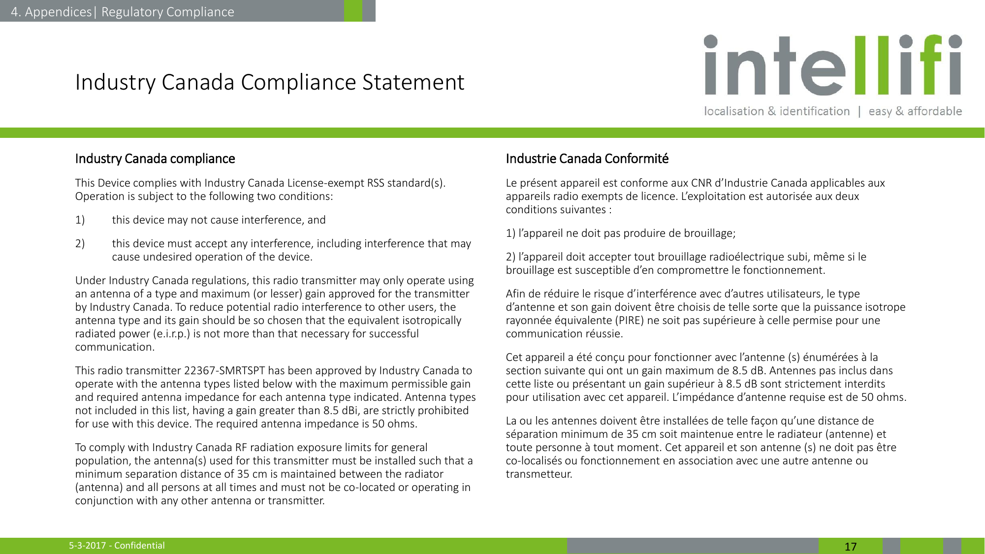 5-3-2017 - Confidential  17 Industry Canada Compliance Statement Industry Canada compliance This Device complies with Industry Canada License-exempt RSS standard(s). Operation is subject to the following two conditions:  1) this device may not cause interference, and  2) this device must accept any interference, including interference that may cause undesired operation of the device. Under Industry Canada regulations, this radio transmitter may only operate using an antenna of a type and maximum (or lesser) gain approved for the transmitter by Industry Canada. To reduce potential radio interference to other users, the antenna type and its gain should be so chosen that the equivalent isotropically radiated power (e.i.r.p.) is not more than that necessary for successful communication. This radio transmitter 22367-SMRTSPT has been approved by Industry Canada to operate with the antenna types listed below with the maximum permissible gain and required antenna impedance for each antenna type indicated. Antenna types not included in this list, having a gain greater than 8.5 dBi, are strictly prohibited for use with this device. The required antenna impedance is 50 ohms. To comply with Industry Canada RF radiation exposure limits for general population, the antenna(s) used for this transmitter must be installed such that a minimum separation distance of 35 cm is maintained between the radiator (antenna) and all persons at all times and must not be co-located or operating in conjunction with any other antenna or transmitter.  Industrie Canada Conformité Le présent appareil est conforme aux CNR d’Industrie Canada applicables aux appareils radio exempts de licence. L’exploitation est autorisée aux deux conditions suivantes : 1) l’appareil ne doit pas produire de brouillage; 2) l’appareil doit accepter tout brouillage radioélectrique subi, même si le brouillage est susceptible d’en compromettre le fonctionnement. Afin de réduire le risque d’interférence avec d’autres utilisateurs, le type d’antenne et son gain doivent être choisis de telle sorte que la puissance isotrope rayonnée équivalente (PIRE) ne soit pas supérieure à celle permise pour une communication réussie. Cet appareil a été conçu pour fonctionner avec l’antenne (s) énumérées à la section suivante qui ont un gain maximum de 8.5 dB. Antennes pas inclus dans cette liste ou présentant un gain supérieur à 8.5 dB sont strictement interdits pour utilisation avec cet appareil. L’impédance d’antenne requise est de 50 ohms.  La ou les antennes doivent être installées de telle façon qu’une distance de séparation minimum de 35 cm soit maintenue entre le radiateur (antenne) et toute personne à tout moment. Cet appareil et son antenne (s) ne doit pas être co-localisés ou fonctionnement en association avec une autre antenne ou transmetteur. 4. Appendices| Regulatory Compliance 