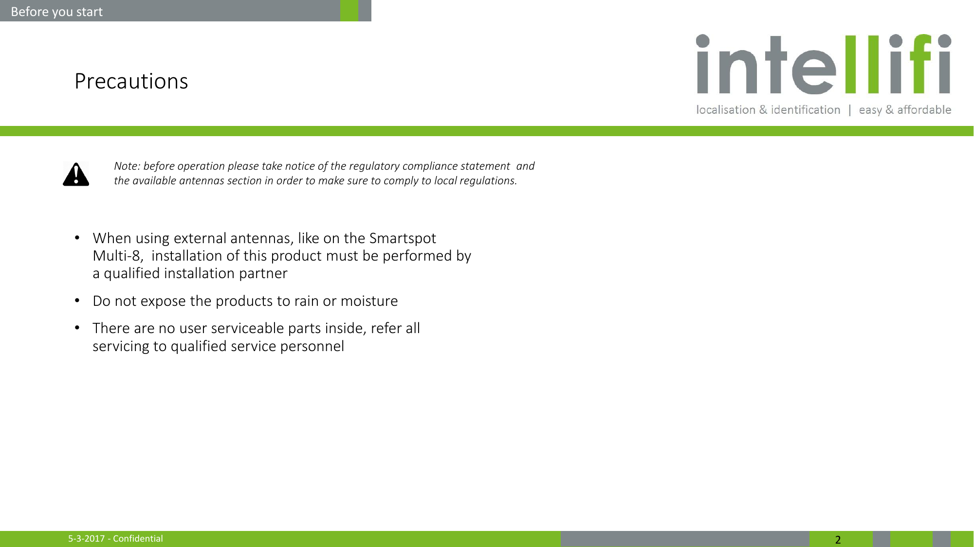 5-3-2017 - Confidential  2 Precautions  •When using external antennas, like on the Smartspot Multi-8,  installation of this product must be performed by a qualified installation partner •Do not expose the products to rain or moisture •There are no user serviceable parts inside, refer all servicing to qualified service personnel     Before you start Note: before operation please take notice of the regulatory compliance statement  and  the available antennas section in order to make sure to comply to local regulations. 