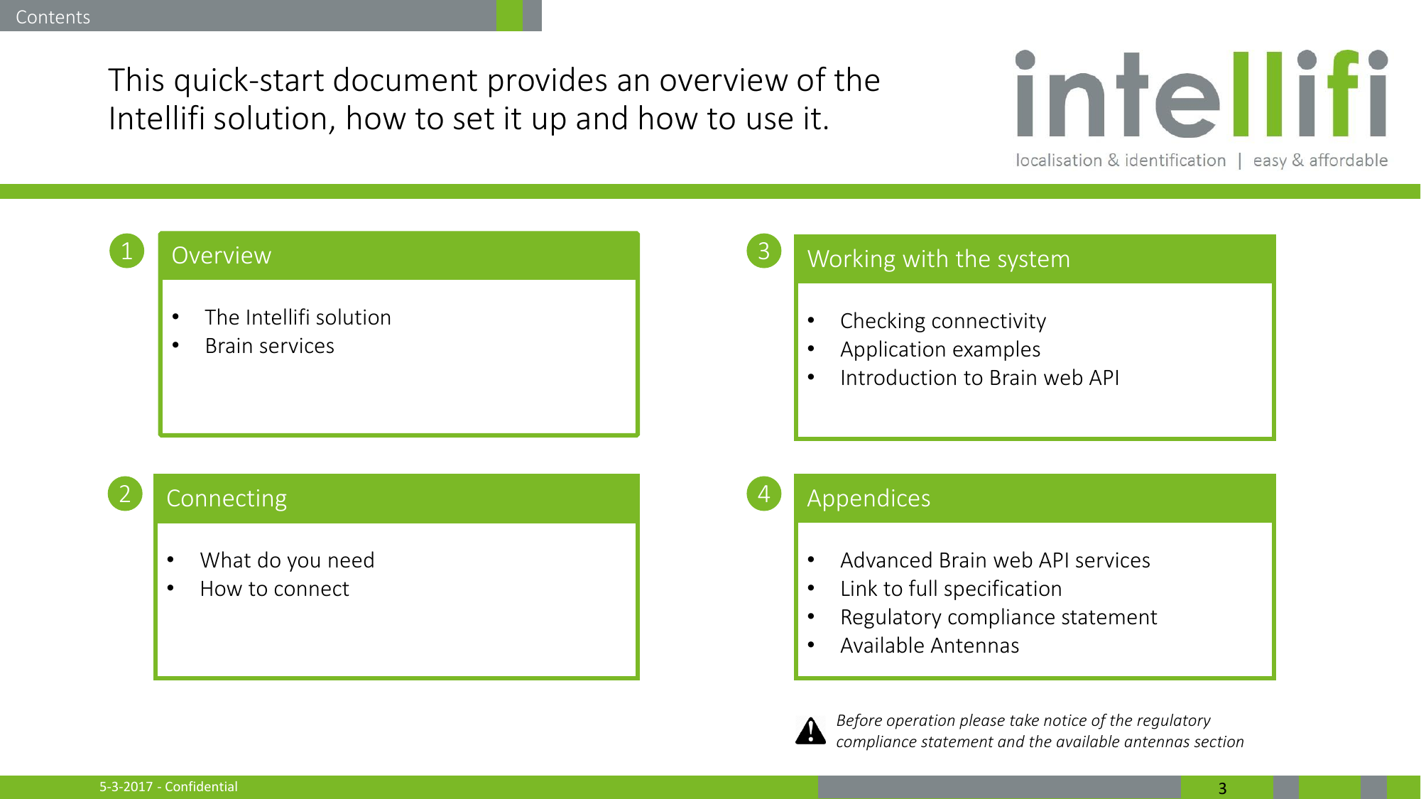 5-3-2017 - Confidential  3 This quick-start document provides an overview of the Intellifi solution, how to set it up and how to use it.  1 2 3 4 Overview  •The Intellifi solution •Brain services   Connecting  •What do you need •How to connect  Working with the system  •Checking connectivity •Application examples •Introduction to Brain web API  Appendices  •Advanced Brain web API services •Link to full specification •Regulatory compliance statement •Available Antennas  Contents Before operation please take notice of the regulatory compliance statement and the available antennas section 