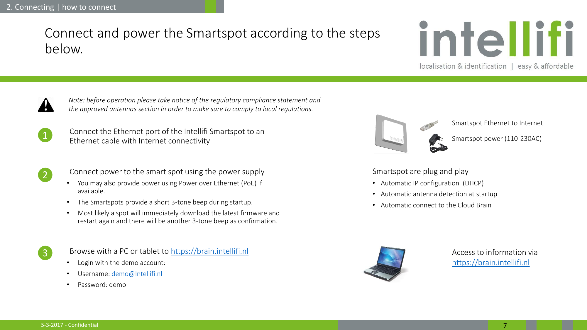 5-3-2017 - Confidential  7 Connect and power the Smartspot according to the steps below.  1. Connect the Ethernet port of the Intellifi Smartspot to an Ethernet cable with Internet connectivity  2. Connect power to the smart spot using the power supply •You may also provide power using Power over Ethernet (PoE) if available. •The Smartspots provide a short 3-tone beep during startup.  •Most likely a spot will immediately download the latest firmware and restart again and there will be another 3-tone beep as confirmation.  3. Browse with a PC or tablet to https://brain.intellifi.nl •Login with the demo account: •Username: demo@Intellifi.nl •Password: demo       2. Connecting | how to connect Smartspot Ethernet to Internet Access to information via https://brain.intellifi.nl Smartspot power (110-230AC) 1 2 3 Smartspot are plug and play •Automatic IP configuration  (DHCP) •Automatic antenna detection at startup •Automatic connect to the Cloud Brain Note: before operation please take notice of the regulatory compliance statement and the approved antennas section in order to make sure to comply to local regulations. 