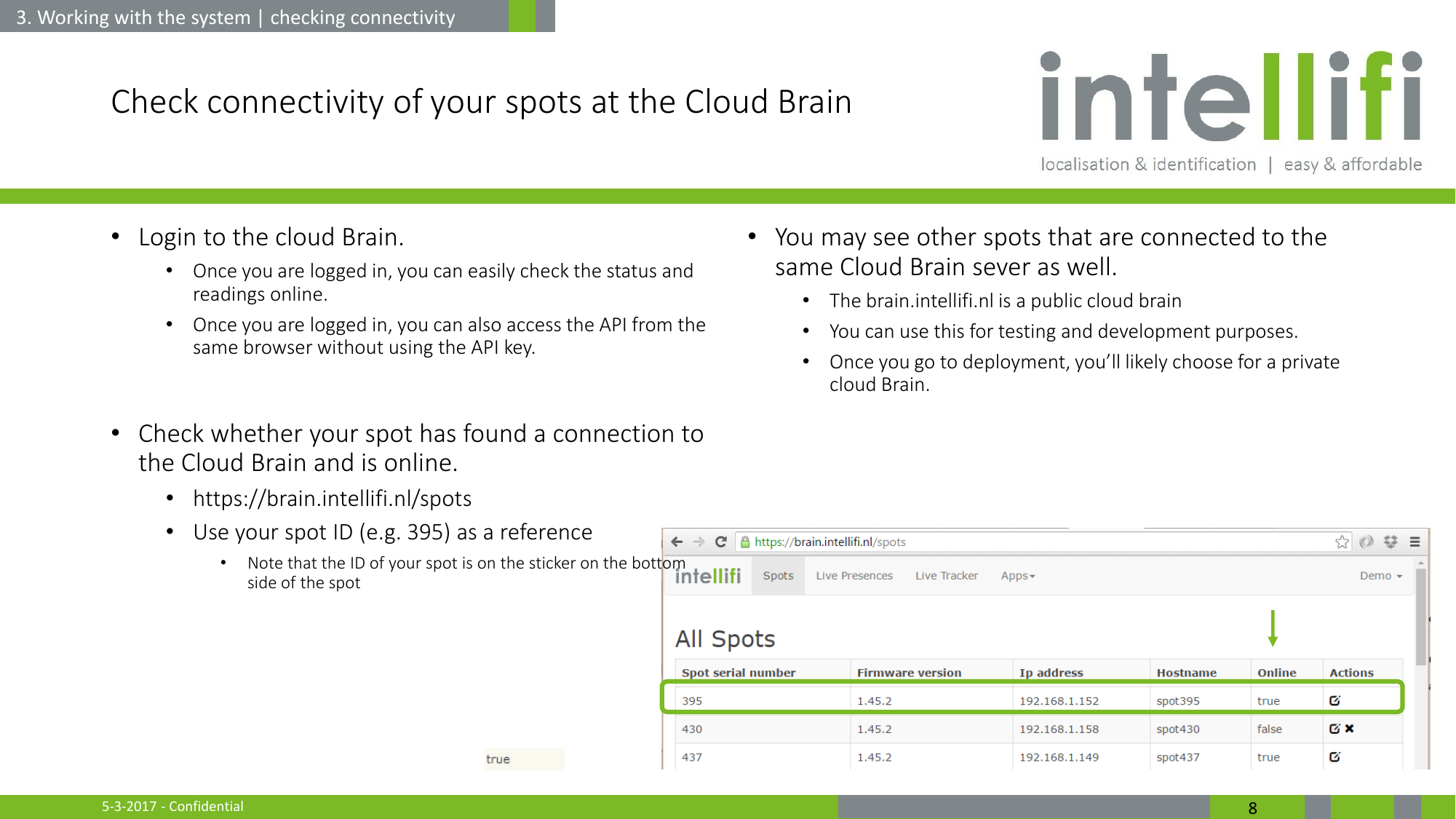 5-3-2017 - Confidential  8 Check connectivity of your spots at the Cloud Brain  •Login to the cloud Brain.  •Once you are logged in, you can easily check the status and readings online. •Once you are logged in, you can also access the API from the same browser without using the API key.  •Check whether your spot has found a connection to the Cloud Brain and is online. •https://brain.intellifi.nl/spots  •Use your spot ID (e.g. 395) as a reference •Note that the ID of your spot is on the sticker on the bottom side of the spot    •You may see other spots that are connected to the same Cloud Brain sever as well. •The brain.intellifi.nl is a public cloud brain •You can use this for testing and development purposes. •Once you go to deployment, you’ll likely choose for a private cloud Brain.   3. Working with the system | checking connectivity 