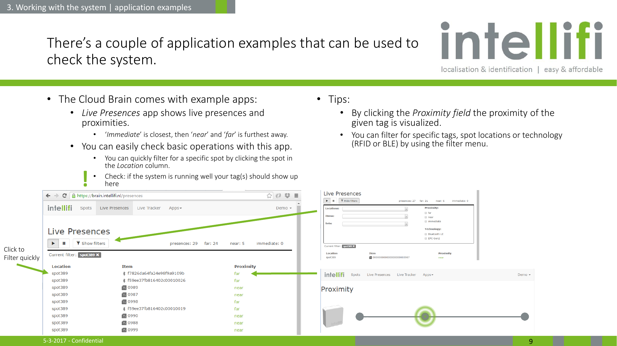 5-3-2017 - Confidential  9 There’s a couple of application examples that can be used to check the system. •The Cloud Brain comes with example apps: •Live Presences app shows live presences and proximities. •‘Immediate’ is closest, then ‘near’ and ‘far’ is furthest away. •You can easily check basic operations with this app. •You can quickly filter for a specific spot by clicking the spot in the Location column. •Check: if the system is running well your tag(s) should show up here   •Tips: •By clicking the Proximity field the proximity of the given tag is visualized. •You can filter for specific tags, spot locations or technology (RFID or BLE) by using the filter menu.  3. Working with the system | application examples Click to Filter quickly ! 