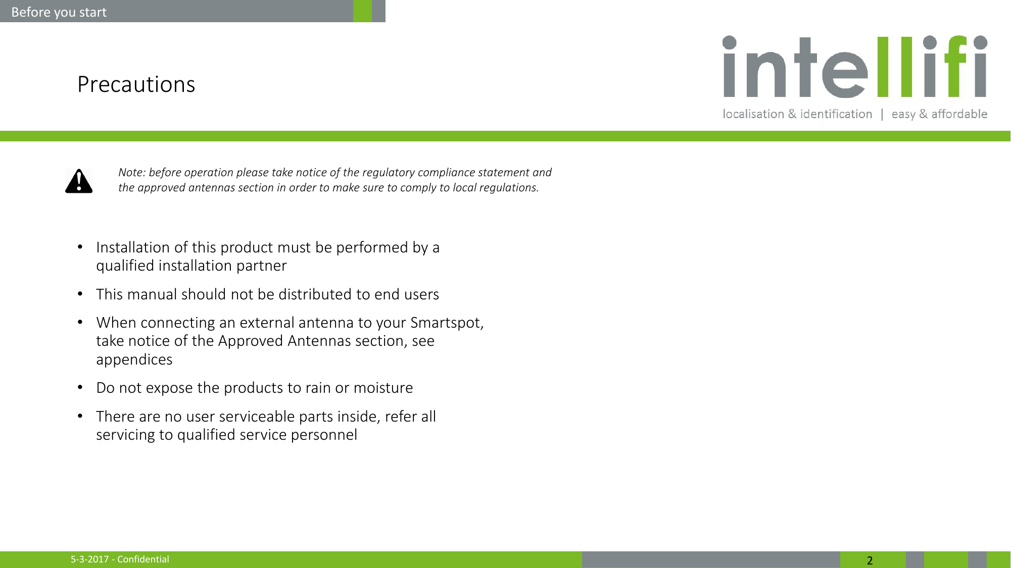 5-3-2017 - Confidential  2 Precautions  •Installation of this product must be performed by a qualified installation partner •This manual should not be distributed to end users •When connecting an external antenna to your Smartspot, take notice of the Approved Antennas section, see appendices •Do not expose the products to rain or moisture •There are no user serviceable parts inside, refer all servicing to qualified service personnel     Before you start Note: before operation please take notice of the regulatory compliance statement and the approved antennas section in order to make sure to comply to local regulations. 