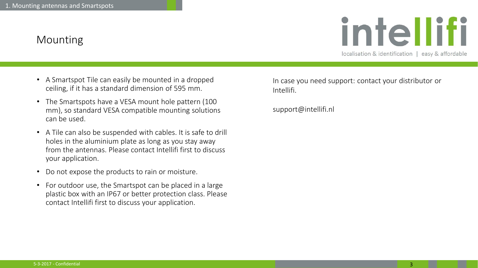 5-3-2017 - Confidential  3 Mounting •A Smartspot Tile can easily be mounted in a dropped ceiling, if it has a standard dimension of 595 mm. •The Smartspots have a VESA mount hole pattern (100 mm), so standard VESA compatible mounting solutions can be used. •A Tile can also be suspended with cables. It is safe to drill holes in the aluminium plate as long as you stay away from the antennas. Please contact Intellifi first to discuss your application.  •Do not expose the products to rain or moisture. •For outdoor use, the Smartspot can be placed in a large plastic box with an IP67 or better protection class. Please contact Intellifi first to discuss your application.    1. Mounting antennas and Smartspots In case you need support: contact your distributor or Intellifi.  support@intellifi.nl  