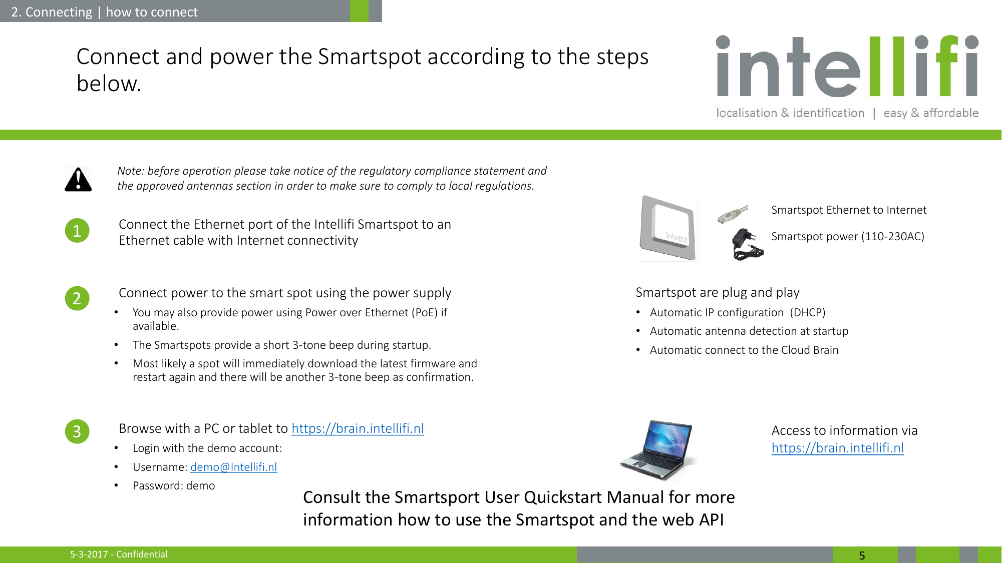 5-3-2017 - Confidential  5 Connect and power the Smartspot according to the steps below.  1. Connect the Ethernet port of the Intellifi Smartspot to an Ethernet cable with Internet connectivity  2. Connect power to the smart spot using the power supply •You may also provide power using Power over Ethernet (PoE) if available. •The Smartspots provide a short 3-tone beep during startup.  •Most likely a spot will immediately download the latest firmware and restart again and there will be another 3-tone beep as confirmation.  3. Browse with a PC or tablet to https://brain.intellifi.nl •Login with the demo account: •Username: demo@Intellifi.nl •Password: demo       2. Connecting | how to connect Smartspot Ethernet to Internet Access to information via https://brain.intellifi.nl Smartspot power (110-230AC) 1 2 3 Smartspot are plug and play •Automatic IP configuration  (DHCP) •Automatic antenna detection at startup •Automatic connect to the Cloud Brain Note: before operation please take notice of the regulatory compliance statement and the approved antennas section in order to make sure to comply to local regulations. Consult the Smartsport User Quickstart Manual for more information how to use the Smartspot and the web API 