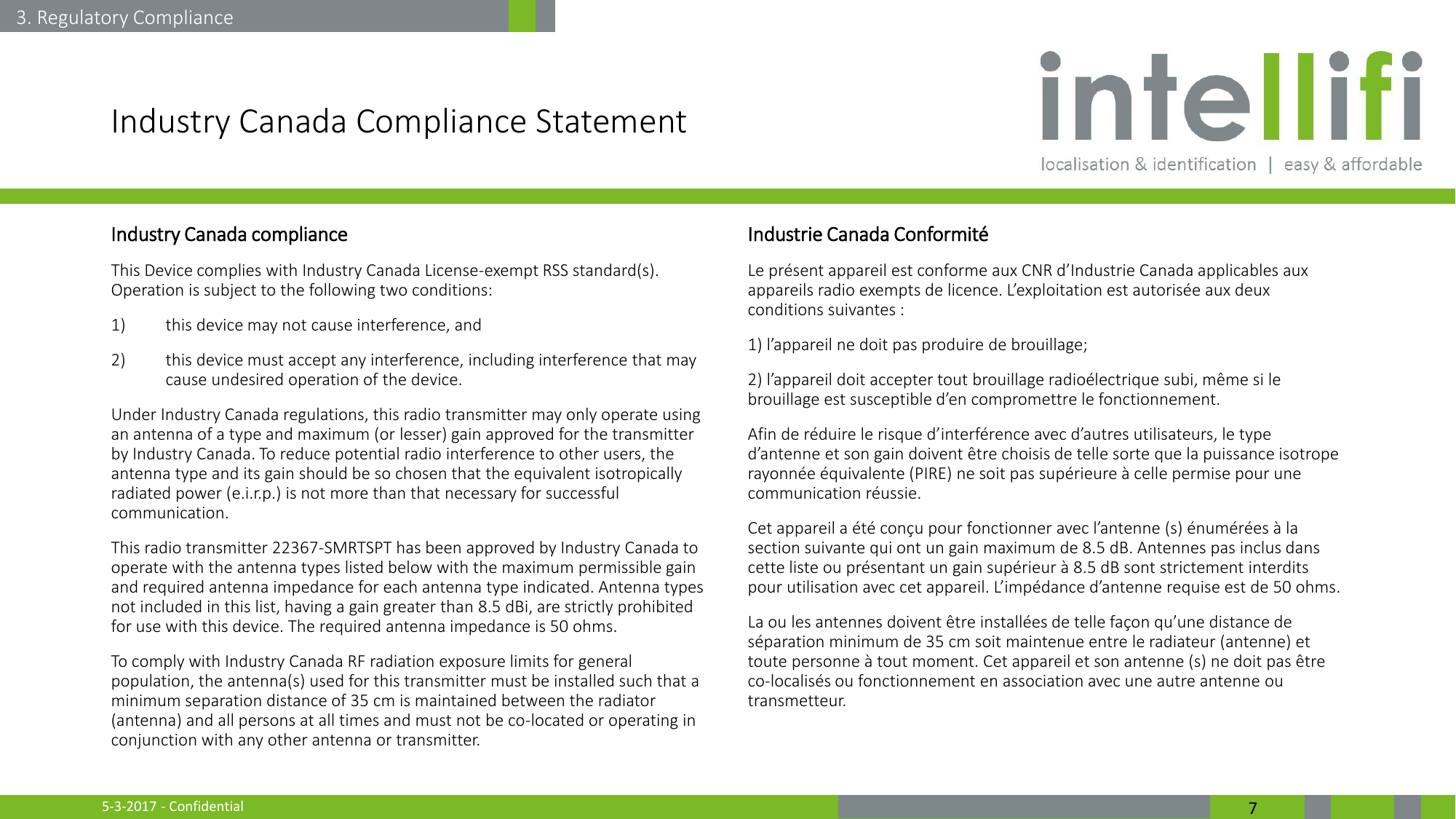 5-3-2017 - Confidential  7 Industry Canada Compliance Statement Industry Canada compliance This Device complies with Industry Canada License-exempt RSS standard(s). Operation is subject to the following two conditions:  1) this device may not cause interference, and  2) this device must accept any interference, including interference that may cause undesired operation of the device. Under Industry Canada regulations, this radio transmitter may only operate using an antenna of a type and maximum (or lesser) gain approved for the transmitter by Industry Canada. To reduce potential radio interference to other users, the antenna type and its gain should be so chosen that the equivalent isotropically radiated power (e.i.r.p.) is not more than that necessary for successful communication. This radio transmitter 22367-SMRTSPT has been approved by Industry Canada to operate with the antenna types listed below with the maximum permissible gain and required antenna impedance for each antenna type indicated. Antenna types not included in this list, having a gain greater than 8.5 dBi, are strictly prohibited for use with this device. The required antenna impedance is 50 ohms. To comply with Industry Canada RF radiation exposure limits for general population, the antenna(s) used for this transmitter must be installed such that a minimum separation distance of 35 cm is maintained between the radiator (antenna) and all persons at all times and must not be co-located or operating in conjunction with any other antenna or transmitter.  Industrie Canada Conformité Le présent appareil est conforme aux CNR d’Industrie Canada applicables aux appareils radio exempts de licence. L’exploitation est autorisée aux deux conditions suivantes : 1) l’appareil ne doit pas produire de brouillage; 2) l’appareil doit accepter tout brouillage radioélectrique subi, même si le brouillage est susceptible d’en compromettre le fonctionnement. Afin de réduire le risque d’interférence avec d’autres utilisateurs, le type d’antenne et son gain doivent être choisis de telle sorte que la puissance isotrope rayonnée équivalente (PIRE) ne soit pas supérieure à celle permise pour une communication réussie. Cet appareil a été conçu pour fonctionner avec l’antenne (s) énumérées à la section suivante qui ont un gain maximum de 8.5 dB. Antennes pas inclus dans cette liste ou présentant un gain supérieur à 8.5 dB sont strictement interdits pour utilisation avec cet appareil. L’impédance d’antenne requise est de 50 ohms.  La ou les antennes doivent être installées de telle façon qu’une distance de séparation minimum de 35 cm soit maintenue entre le radiateur (antenne) et toute personne à tout moment. Cet appareil et son antenne (s) ne doit pas être co-localisés ou fonctionnement en association avec une autre antenne ou transmetteur. 3. Regulatory Compliance 