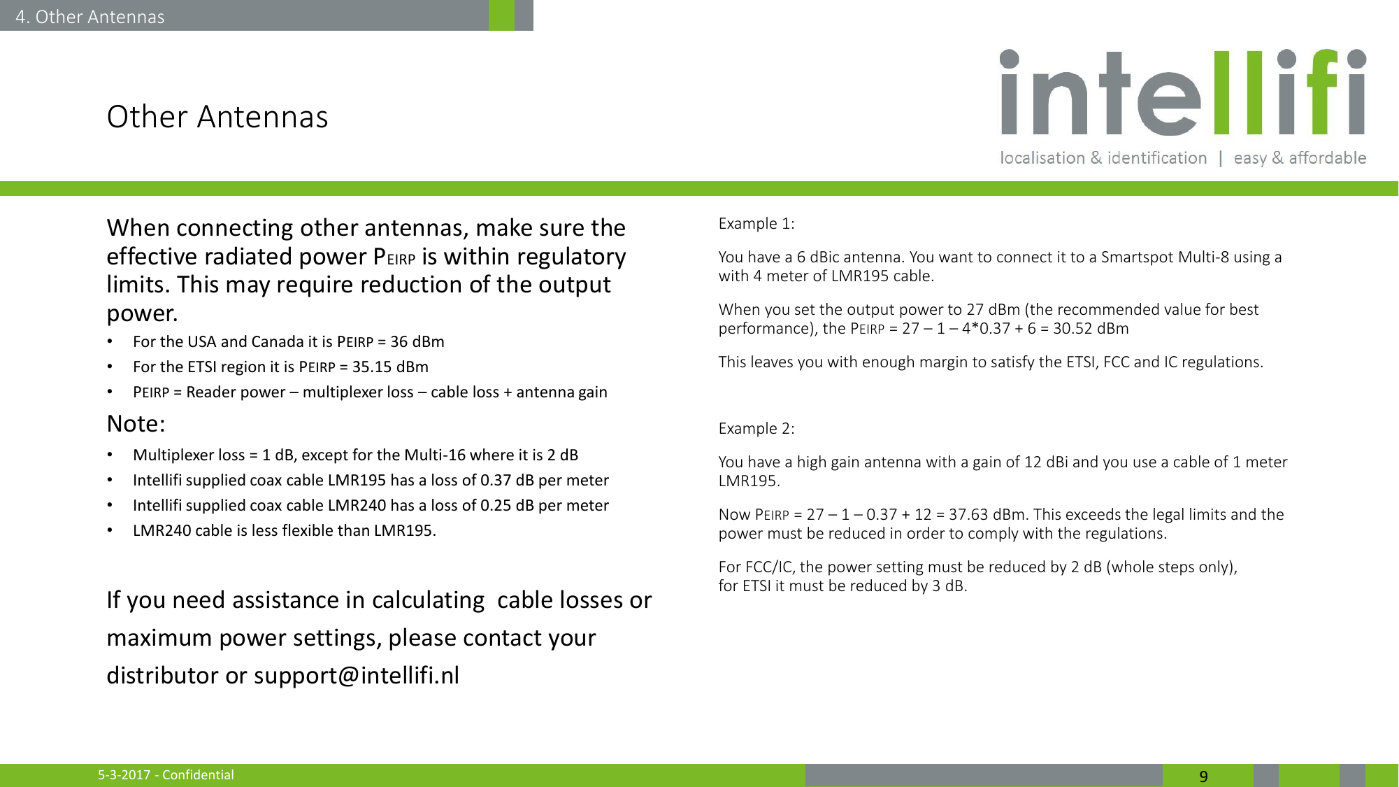 5-3-2017 - Confidential  9 Other Antennas When connecting other antennas, make sure the effective radiated power PEIRP is within regulatory limits. This may require reduction of the output power. •For the USA and Canada it is PEIRP = 36 dBm •For the ETSI region it is PEIRP = 35.15 dBm •PEIRP = Reader power – multiplexer loss – cable loss + antenna gain Note: •Multiplexer loss = 1 dB, except for the Multi-16 where it is 2 dB •Intellifi supplied coax cable LMR195 has a loss of 0.37 dB per meter •Intellifi supplied coax cable LMR240 has a loss of 0.25 dB per meter •LMR240 cable is less flexible than LMR195.  If you need assistance in calculating  cable losses or maximum power settings, please contact your distributor or support@intellifi.nl  Example 1: You have a 6 dBic antenna. You want to connect it to a Smartspot Multi-8 using a  with 4 meter of LMR195 cable. When you set the output power to 27 dBm (the recommended value for best performance), the PEIRP = 27 – 1 – 4*0.37 + 6 = 30.52 dBm This leaves you with enough margin to satisfy the ETSI, FCC and IC regulations.  Example 2: You have a high gain antenna with a gain of 12 dBi and you use a cable of 1 meter LMR195. Now PEIRP = 27 – 1 – 0.37 + 12 = 37.63 dBm. This exceeds the legal limits and the power must be reduced in order to comply with the regulations. For FCC/IC, the power setting must be reduced by 2 dB (whole steps only), for ETSI it must be reduced by 3 dB. 4. Other Antennas 