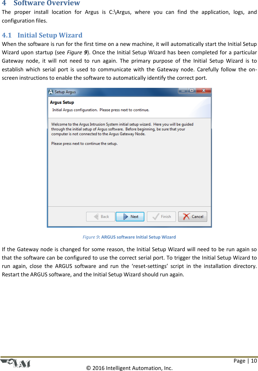Page | 10  © 2016 Intelligent Automation, Inc. 4 Software Overview The  proper  install  location  for  Argus  is  C:\Argus,  where  you  can  find  the  application,  logs,  and configuration files. 4.1 Initial Setup Wizard When the software is run for the first time on a new machine, it will automatically start the Initial Setup Wizard upon startup (see Figure 9). Once the Initial Setup Wizard has been completed for a particular Gateway  node,  it  will  not  need  to  run  again.  The  primary  purpose  of  the  Initial  Setup  Wizard  is  to establish  which  serial  port  is  used  to  communicate  with  the  Gateway  node.  Carefully  follow  the  on-screen instructions to enable the software to automatically identify the correct port.  Figure 9: ARGUS software Initial Setup Wizard If the Gateway node is changed for some reason, the Initial Setup Wizard will need to be run again so that the software can be configured to use the correct serial port. To trigger the Initial Setup Wizard to run  again,  close  the  ARGUS  software  and  run  the  ‘reset-settings’  script  in  the  installation  directory. Restart the ARGUS software, and the Initial Setup Wizard should run again.   