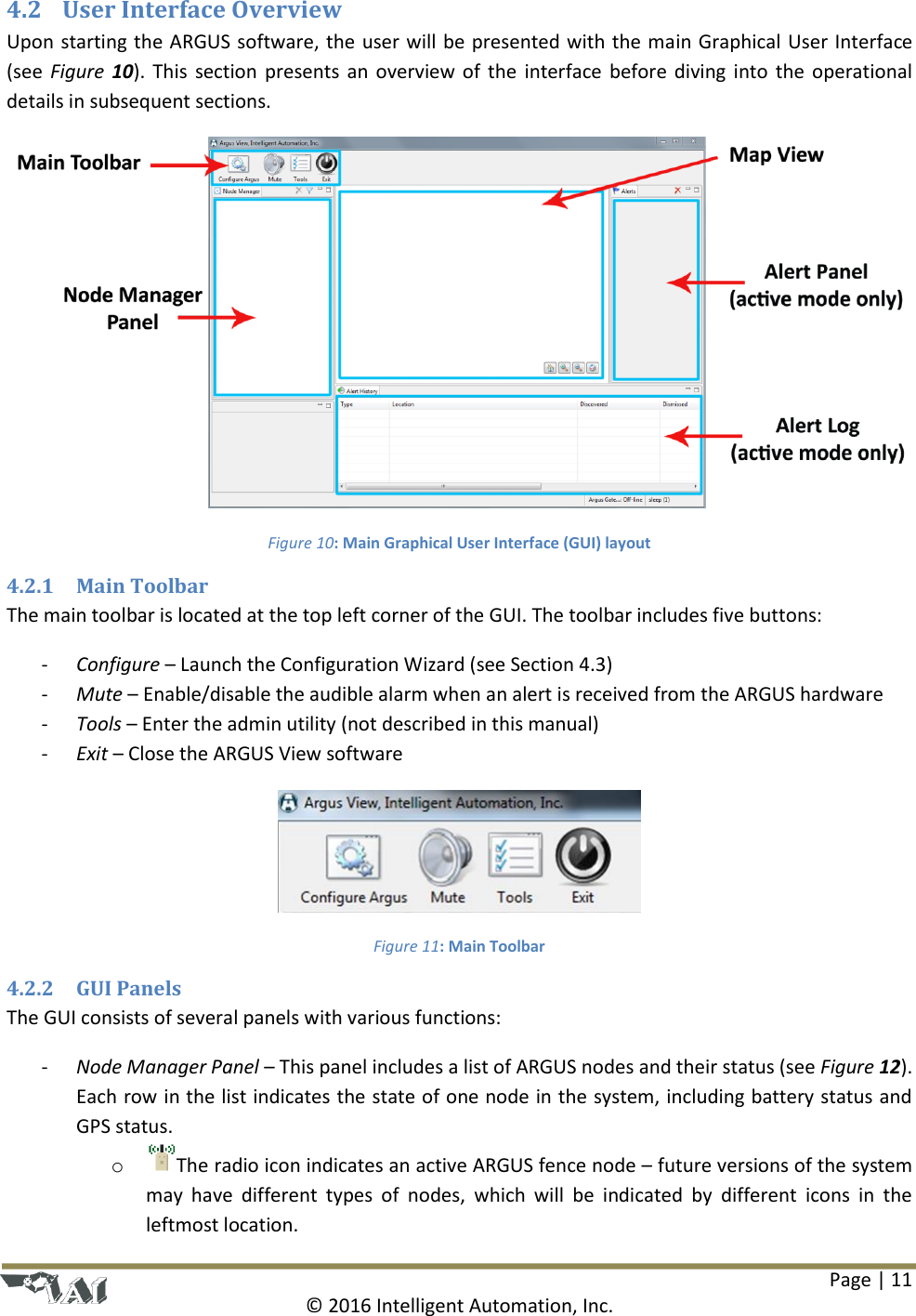Page | 11  © 2016 Intelligent Automation, Inc. 4.2 User Interface Overview Upon starting the ARGUS software, the user will be presented with the main Graphical User Interface (see  Figure  10).  This  section presents an  overview of the  interface before  diving  into  the  operational details in subsequent sections.  Figure 10: Main Graphical User Interface (GUI) layout 4.2.1 Main Toolbar The main toolbar is located at the top left corner of the GUI. The toolbar includes five buttons: - Configure – Launch the Configuration Wizard (see Section 4.3) - Mute – Enable/disable the audible alarm when an alert is received from the ARGUS hardware - Tools – Enter the admin utility (not described in this manual) - Exit – Close the ARGUS View software  Figure 11: Main Toolbar 4.2.2 GUI Panels The GUI consists of several panels with various functions: - Node Manager Panel – This panel includes a list of ARGUS nodes and their status (see Figure 12). Each row in the list indicates the state of one node in the system, including battery status and GPS status.  o The radio icon indicates an active ARGUS fence node – future versions of the system may  have  different  types  of  nodes,  which  will  be  indicated  by  different  icons  in  the leftmost location. 