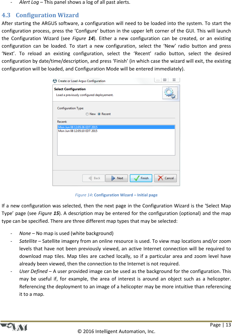 Page | 13  © 2016 Intelligent Automation, Inc. - Alert Log – This panel shows a log of all past alerts. 4.3 Configuration Wizard After starting the ARGUS software, a configuration will need to be loaded into the system. To start the configuration process, press the ‘Configure’ button in the upper left corner of the GUI. This will launch the  Configuration  Wizard  (see  Figure  14).  Either  a  new  configuration  can  be  created,  or  an  existing configuration  can  be  loaded.  To  start  a  new  configuration,  select  the  ‘New’  radio  button  and  press ‘Next’.  To  reload  an  existing  configuration,  select  the  ‘Recent’  radio  button,  select  the  desired configuration by date/time/description, and press ‘Finish’ (in which case the wizard will exit, the existing configuration will be loaded, and Configuration Mode will be entered immediately).  Figure 14: Configuration Wizard – Initial page If a new configuration was selected, then the next page in the Configuration Wizard is the ‘Select Map Type’ page (see Figure 15). A description may be entered for the configuration (optional) and the map type can be specified. There are three different map types that may be selected: - None – No map is used (white background) - Satellite – Satellite imagery from an online resource is used. To view map locations and/or zoom levels that have not been previously viewed, an active Internet connection will be required to download map  tiles.  Map  tiles  are  cached  locally,  so  if  a  particular area  and  zoom  level have already been viewed, then the connection to the Internet is not required. - User Defined – A user provided image can be used as the background for the configuration. This may  be  useful  if,  for  example,  the  area  of  interest  is  around  an  object  such  as  a  helicopter. Referencing the deployment to an image of a helicopter may be more intuitive than referencing it to a map. 