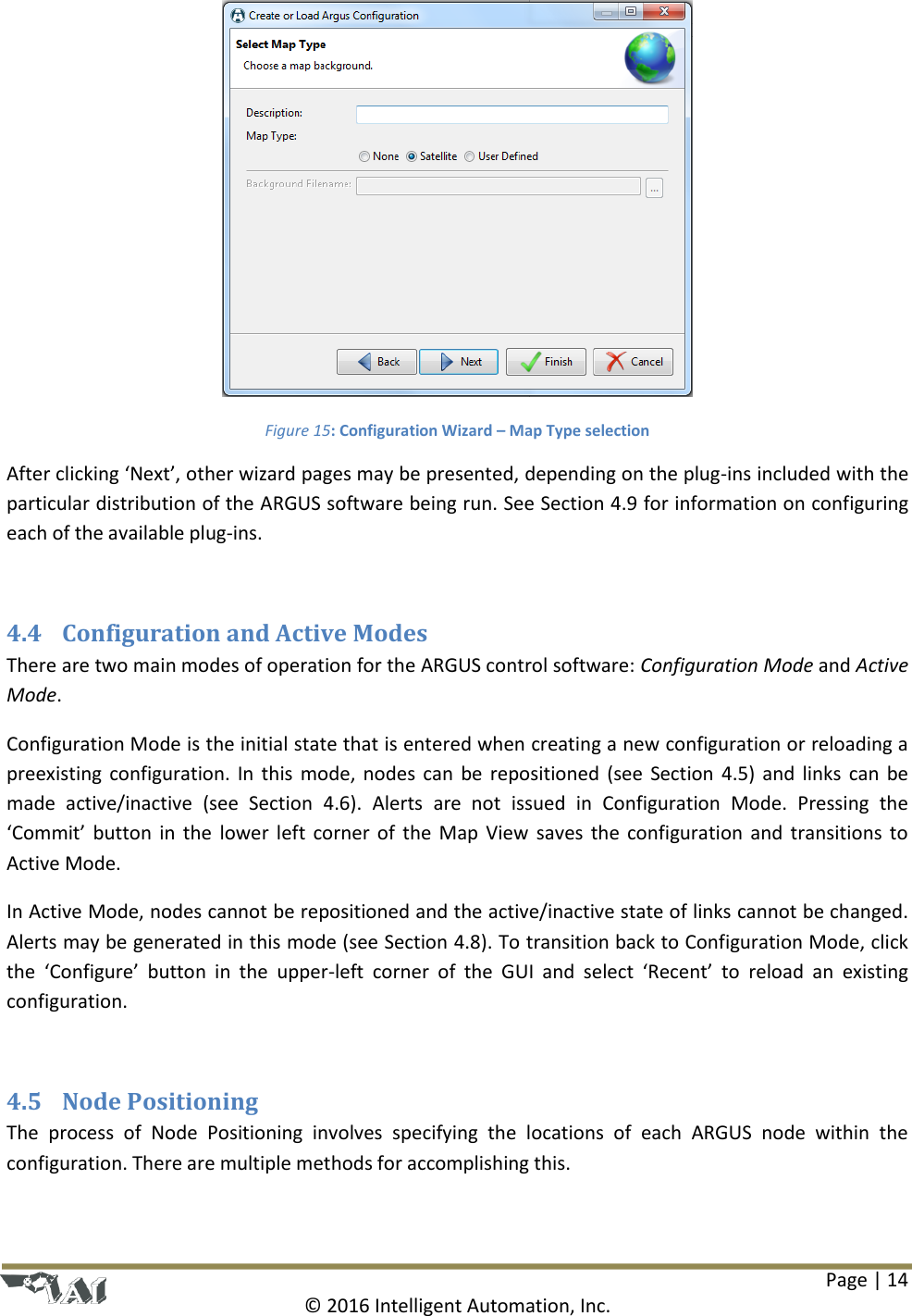 Page | 14  © 2016 Intelligent Automation, Inc.  Figure 15: Configuration Wizard – Map Type selection After clicking ‘Next’, other wizard pages may be presented, depending on the plug-ins included with the particular distribution of the ARGUS software being run. See Section 4.9 for information on configuring each of the available plug-ins.  4.4 Configuration and Active Modes There are two main modes of operation for the ARGUS control software: Configuration Mode and Active Mode. Configuration Mode is the initial state that is entered when creating a new configuration or reloading a preexisting  configuration. In  this  mode,  nodes  can  be  repositioned (see  Section  4.5)  and  links  can  be made  active/inactive  (see  Section  4.6).  Alerts  are  not  issued  in  Configuration  Mode.  Pressing  the ‘Commit’  button  in  the  lower  left  corner of  the  Map  View  saves  the  configuration  and  transitions  to Active Mode. In Active Mode, nodes cannot be repositioned and the active/inactive state of links cannot be changed. Alerts may be generated in this mode (see Section 4.8). To transition back to Configuration Mode, click the  ‘Configure’  button  in  the  upper-left  corner  of  the  GUI  and  select  ‘Recent’  to  reload  an  existing configuration.  4.5 Node Positioning The  process  of  Node  Positioning  involves  specifying  the  locations  of  each  ARGUS  node  within  the configuration. There are multiple methods for accomplishing this. 