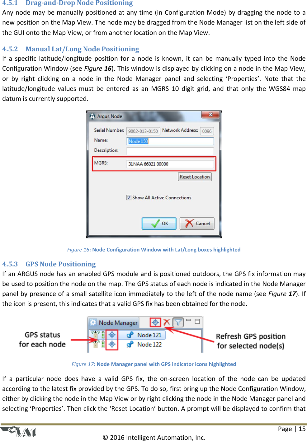 Page | 15  © 2016 Intelligent Automation, Inc. 4.5.1 Drag-and-Drop Node Positioning Any node may be manually positioned at any time (in Configuration Mode) by dragging the node to a new position on the Map View. The node may be dragged from the Node Manager list on the left side of the GUI onto the Map View, or from another location on the Map View. 4.5.2 Manual Lat/Long Node Positioning If  a  specific  latitude/longitude  position  for  a  node  is  known,  it  can  be  manually  typed  into  the  Node Configuration Window (see Figure 16). This window is displayed by clicking on a node in the Map View, or  by  right  clicking  on  a  node  in  the  Node  Manager  panel  and  selecting  ‘Properties’.  Note  that  the latitude/longitude  values  must  be  entered  as  an  MGRS  10  digit  grid,  and  that  only  the  WGS84  map datum is currently supported.  Figure 16: Node Configuration Window with Lat/Long boxes highlighted 4.5.3 GPS Node Positioning If an ARGUS node has an enabled GPS module and is positioned outdoors, the GPS fix information may be used to position the node on the map. The GPS status of each node is indicated in the Node Manager panel by presence of a small satellite icon immediately to the left of the node name (see Figure 17). If the icon is present, this indicates that a valid GPS fix has been obtained for the node.   Figure 17: Node Manager panel with GPS indicator icons highlighted If  a  particular  node  does  have  a  valid  GPS  fix,  the  on-screen  location  of  the  node  can  be  updated according to the latest fix provided by the GPS. To do so, first bring up the Node Configuration Window, either by clicking the node in the Map View or by right clicking the node in the Node Manager panel and selecting ‘Properties’. Then click the ‘Reset Location’ button. A prompt will be displayed to confirm that 