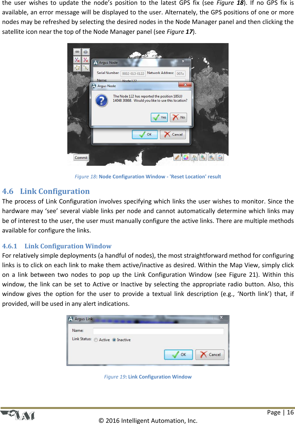 Page | 16  © 2016 Intelligent Automation, Inc. the  user  wishes  to  update  the  node’s  position  to  the  latest  GPS  fix  (see  Figure  18).  If  no  GPS  fix  is available, an error message will be displayed to the user. Alternately, the GPS positions of one or more nodes may be refreshed by selecting the desired nodes in the Node Manager panel and then clicking the satellite icon near the top of the Node Manager panel (see Figure 17).  Figure 18: Node Configuration Window - &apos;Reset Location&apos; result 4.6 Link Configuration The process of Link Configuration involves specifying which links the user wishes to monitor. Since the hardware may ‘see’ several viable links per node and cannot automatically determine which links may be of interest to the user, the user must manually configure the active links. There are multiple methods available for configure the links. 4.6.1 Link Configuration Window For relatively simple deployments (a handful of nodes), the most straightforward method for configuring links is to click on each link to make them active/inactive as desired. Within the Map View, simply click on  a  link  between  two  nodes  to  pop  up  the  Link  Configuration  Window  (see  Figure  21).  Within  this window, the link can be set to Active or Inactive by selecting the appropriate radio  button. Also, this window  gives  the  option  for  the  user  to  provide  a  textual  link  description  (e.g.,  ‘North  link’)  that,  if provided, will be used in any alert indications.  Figure 19: Link Configuration Window 
