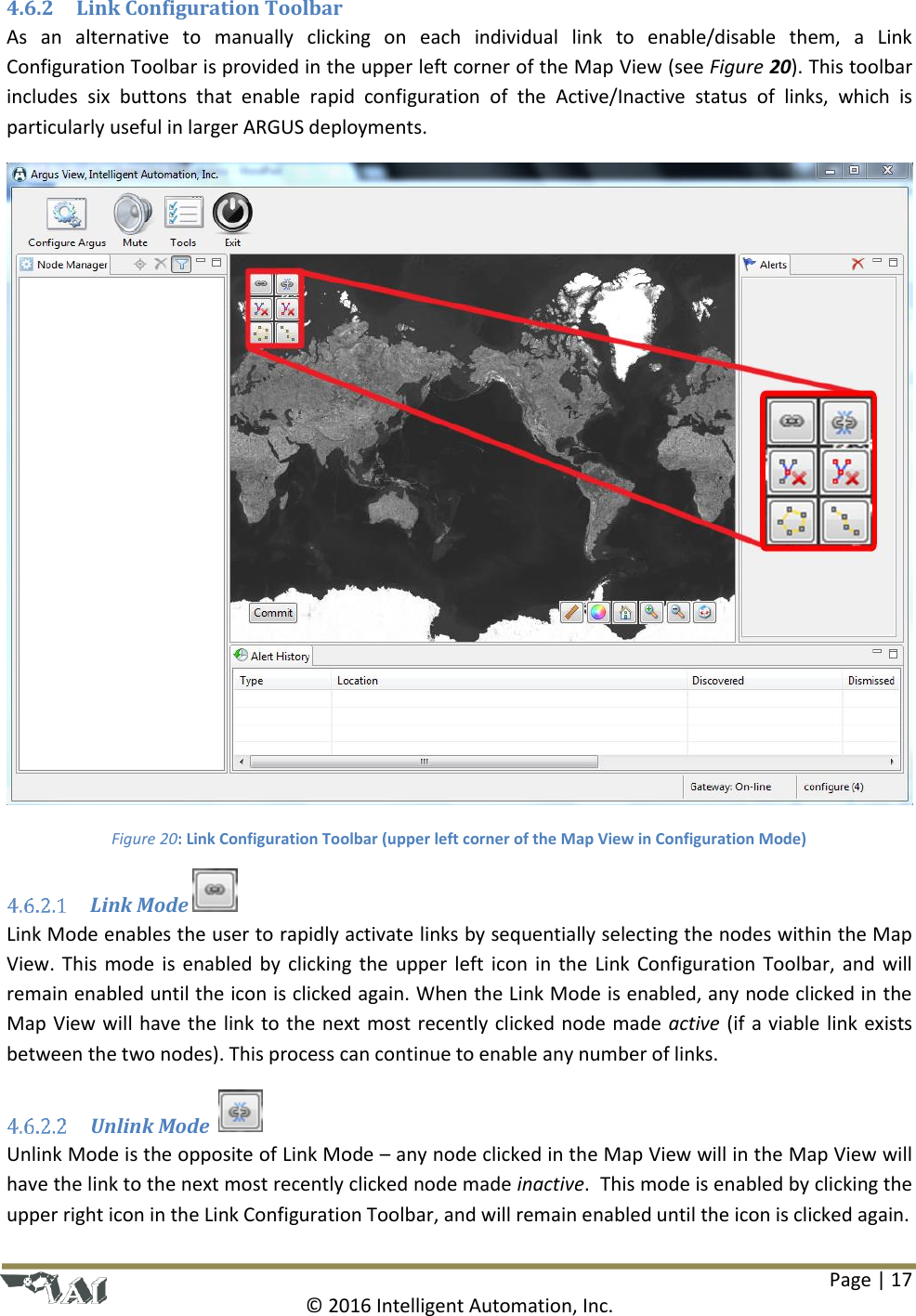 Page | 17  © 2016 Intelligent Automation, Inc. 4.6.2 Link Configuration Toolbar As  an  alternative  to  manually  clicking  on  each  individual  link  to  enable/disable  them,  a  Link Configuration Toolbar is provided in the upper left corner of the Map View (see Figure 20). This toolbar includes  six  buttons  that  enable  rapid  configuration  of  the  Active/Inactive  status  of  links,  which  is particularly useful in larger ARGUS deployments.  Figure 20: Link Configuration Toolbar (upper left corner of the Map View in Configuration Mode)  Link Mode   Link Mode enables the user to rapidly activate links by sequentially selecting the nodes within the Map View. This  mode  is  enabled  by  clicking the  upper left  icon in  the  Link  Configuration  Toolbar,  and  will remain enabled until the icon is clicked again. When the Link Mode is enabled, any node clicked in the Map View will have the link to the next most recently clicked node made active (if a viable link exists between the two nodes). This process can continue to enable any number of links.  Unlink Mode    Unlink Mode is the opposite of Link Mode – any node clicked in the Map View will in the Map View will have the link to the next most recently clicked node made inactive.  This mode is enabled by clicking the upper right icon in the Link Configuration Toolbar, and will remain enabled until the icon is clicked again. 