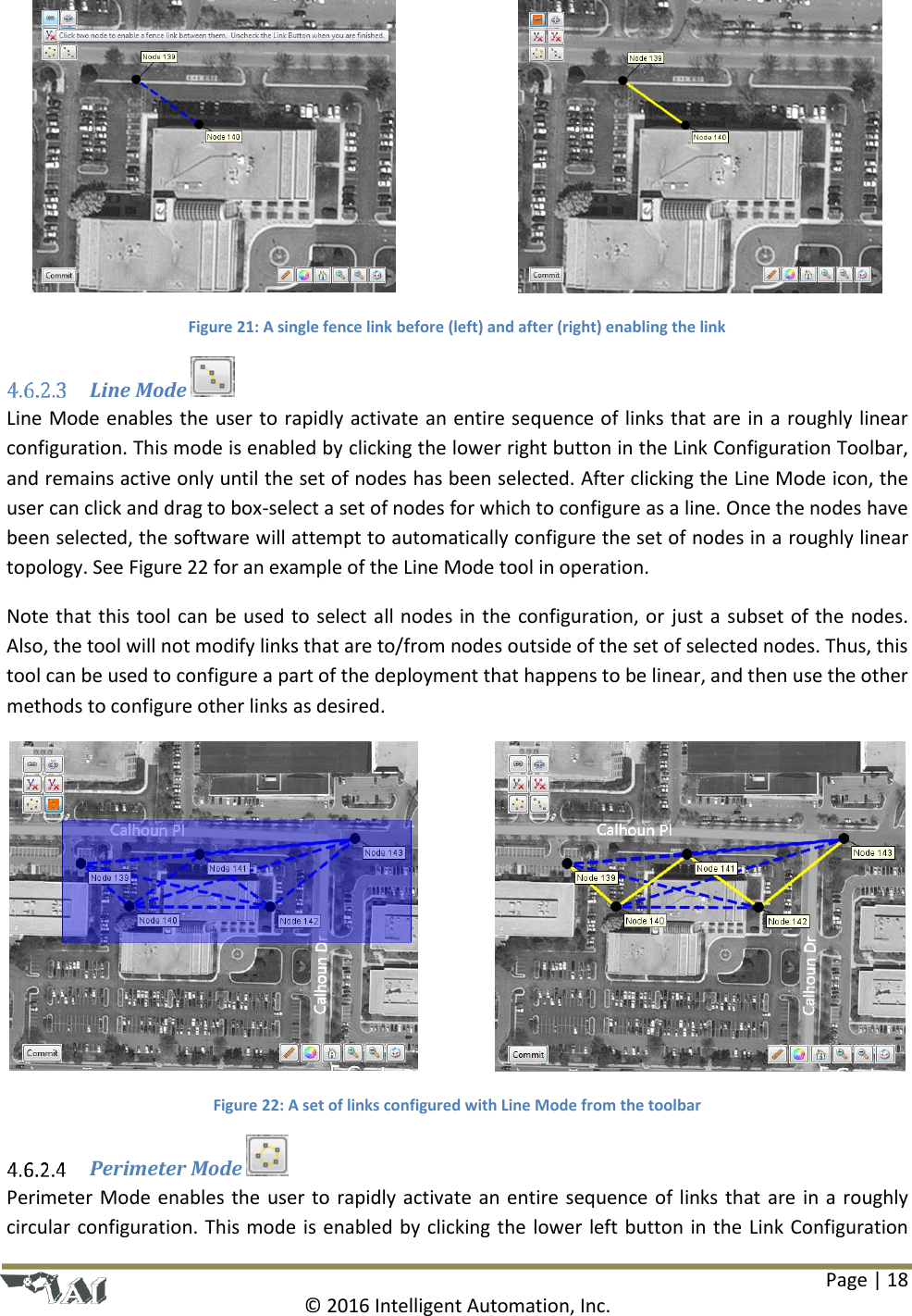 Page | 18  © 2016 Intelligent Automation, Inc.      Figure 21: A single fence link before (left) and after (right) enabling the link  Line Mode  Line Mode enables the user to rapidly activate an entire sequence of links that are in a roughly linear configuration. This mode is enabled by clicking the lower right button in the Link Configuration Toolbar, and remains active only until the set of nodes has been selected. After clicking the Line Mode icon, the user can click and drag to box-select a set of nodes for which to configure as a line. Once the nodes have been selected, the software will attempt to automatically configure the set of nodes in a roughly linear topology. See Figure 22 for an example of the Line Mode tool in operation. Note that this tool can be used to select all nodes in the configuration, or just a subset of the nodes. Also, the tool will not modify links that are to/from nodes outside of the set of selected nodes. Thus, this tool can be used to configure a part of the deployment that happens to be linear, and then use the other methods to configure other links as desired.      Figure 22: A set of links configured with Line Mode from the toolbar  Perimeter Mode   Perimeter Mode enables the user to rapidly activate an entire sequence of links that are in a roughly circular configuration. This mode is enabled by clicking the lower left button in the Link Configuration 