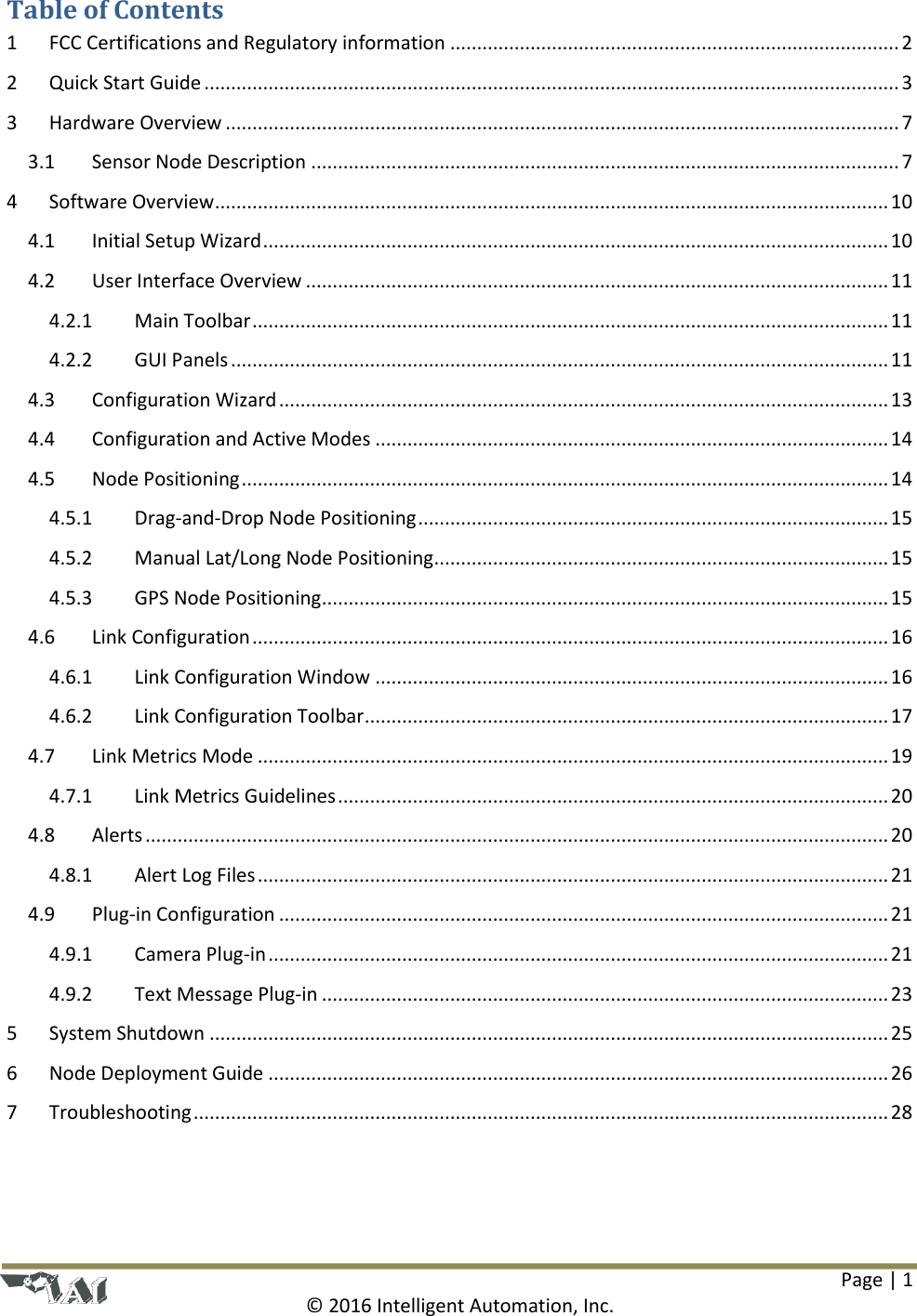 Page | 1  © 2016 Intelligent Automation, Inc. Table of Contents 1  FCC Certifications and Regulatory information .................................................................................... 2 2  Quick Start Guide .................................................................................................................................. 3 3  Hardware Overview .............................................................................................................................. 7 3.1  Sensor Node Description .............................................................................................................. 7 4  Software Overview .............................................................................................................................. 10 4.1  Initial Setup Wizard ..................................................................................................................... 10 4.2  User Interface Overview ............................................................................................................. 11 4.2.1  Main Toolbar ....................................................................................................................... 11 4.2.2  GUI Panels ........................................................................................................................... 11 4.3  Configuration Wizard .................................................................................................................. 13 4.4  Configuration and Active Modes ................................................................................................ 14 4.5  Node Positioning ......................................................................................................................... 14 4.5.1  Drag-and-Drop Node Positioning ........................................................................................ 15 4.5.2  Manual Lat/Long Node Positioning ..................................................................................... 15 4.5.3  GPS Node Positioning .......................................................................................................... 15 4.6  Link Configuration ....................................................................................................................... 16 4.6.1  Link Configuration Window ................................................................................................ 16 4.6.2  Link Configuration Toolbar .................................................................................................. 17 4.7  Link Metrics Mode ...................................................................................................................... 19 4.7.1  Link Metrics Guidelines ....................................................................................................... 20 4.8  Alerts ........................................................................................................................................... 20 4.8.1  Alert Log Files ...................................................................................................................... 21 4.9  Plug-in Configuration .................................................................................................................. 21 4.9.1  Camera Plug-in .................................................................................................................... 21 4.9.2  Text Message Plug-in .......................................................................................................... 23 5  System Shutdown ............................................................................................................................... 25 6  Node Deployment Guide .................................................................................................................... 26 7  Troubleshooting .................................................................................................................................. 28  
