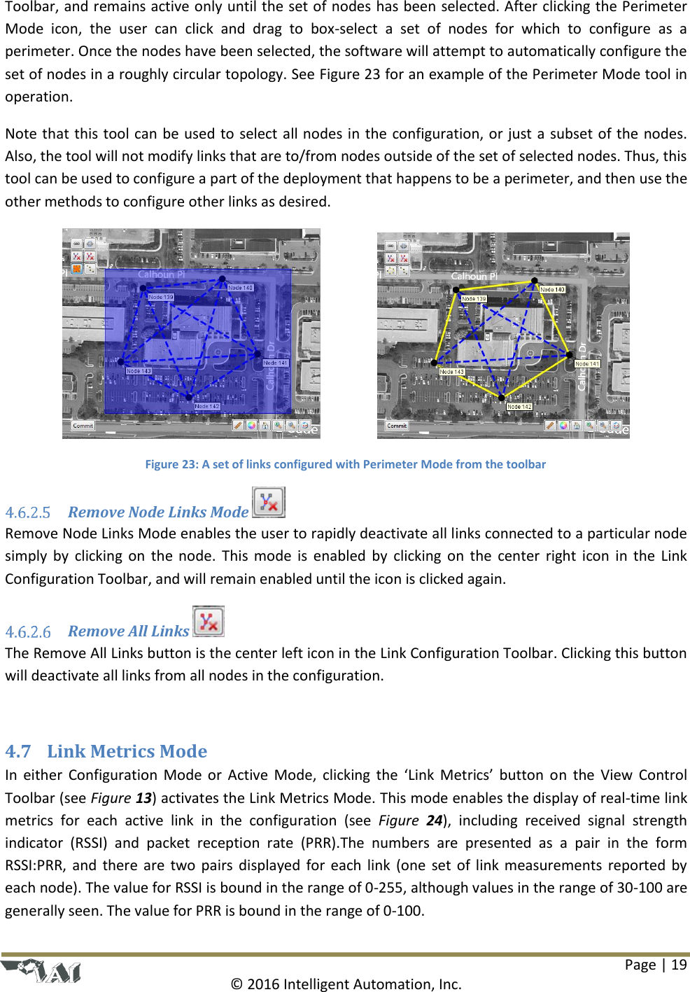 Page | 19  © 2016 Intelligent Automation, Inc. Toolbar, and remains active only until the set of nodes has been selected. After clicking the Perimeter Mode  icon,  the  user  can  click  and  drag  to  box-select  a  set  of  nodes  for  which  to  configure  as  a perimeter. Once the nodes have been selected, the software will attempt to automatically configure the set of nodes in a roughly circular topology. See Figure 23 for an example of the Perimeter Mode tool in operation. Note that this tool can be used to select all nodes in the configuration, or just a subset of the nodes. Also, the tool will not modify links that are to/from nodes outside of the set of selected nodes. Thus, this tool can be used to configure a part of the deployment that happens to be a perimeter, and then use the other methods to configure other links as desired.     Figure 23: A set of links configured with Perimeter Mode from the toolbar  Remove Node Links Mode   Remove Node Links Mode enables the user to rapidly deactivate all links connected to a particular node simply  by  clicking  on  the  node.  This  mode  is  enabled  by  clicking  on  the  center  right  icon  in  the  Link Configuration Toolbar, and will remain enabled until the icon is clicked again.  Remove All Links   The Remove All Links button is the center left icon in the Link Configuration Toolbar. Clicking this button will deactivate all links from all nodes in the configuration.  4.7 Link Metrics Mode In  either  Configuration  Mode  or  Active  Mode,  clicking  the  ‘Link  Metrics’  button  on  the  View  Control Toolbar (see Figure 13) activates the Link Metrics Mode. This mode enables the display of real-time link metrics  for  each  active  link  in  the  configuration  (see  Figure  24),  including  received  signal  strength indicator  (RSSI)  and  packet  reception  rate  (PRR).The  numbers  are  presented  as  a  pair  in  the  form RSSI:PRR,  and  there are  two  pairs  displayed for  each  link  (one  set  of  link  measurements  reported  by each node). The value for RSSI is bound in the range of 0-255, although values in the range of 30-100 are generally seen. The value for PRR is bound in the range of 0-100.  