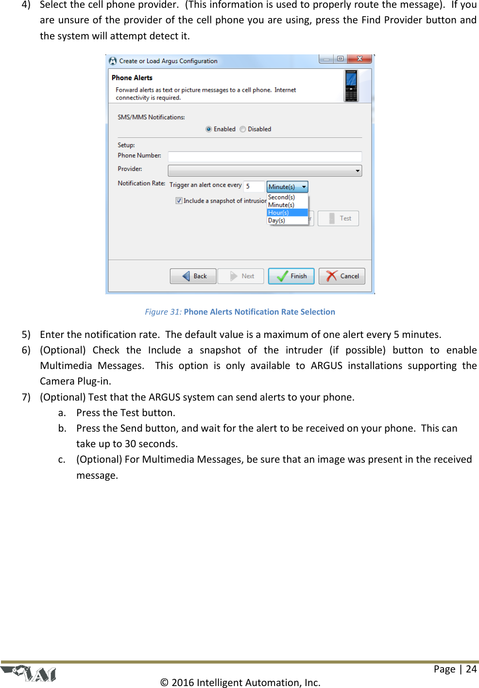 Page | 24  © 2016 Intelligent Automation, Inc. 4) Select the cell phone provider.  (This information is used to properly route the message).  If you are unsure of the provider of the cell phone you are using, press the Find Provider button and the system will attempt detect it.  Figure 31: Phone Alerts Notification Rate Selection 5) Enter the notification rate.  The default value is a maximum of one alert every 5 minutes. 6) (Optional)  Check  the  Include  a  snapshot  of  the  intruder  (if  possible)  button  to  enable Multimedia  Messages.    This  option  is  only  available  to  ARGUS  installations  supporting  the Camera Plug-in.  7) (Optional) Test that the ARGUS system can send alerts to your phone. a. Press the Test button. b. Press the Send button, and wait for the alert to be received on your phone.  This can take up to 30 seconds. c. (Optional) For Multimedia Messages, be sure that an image was present in the received message. 