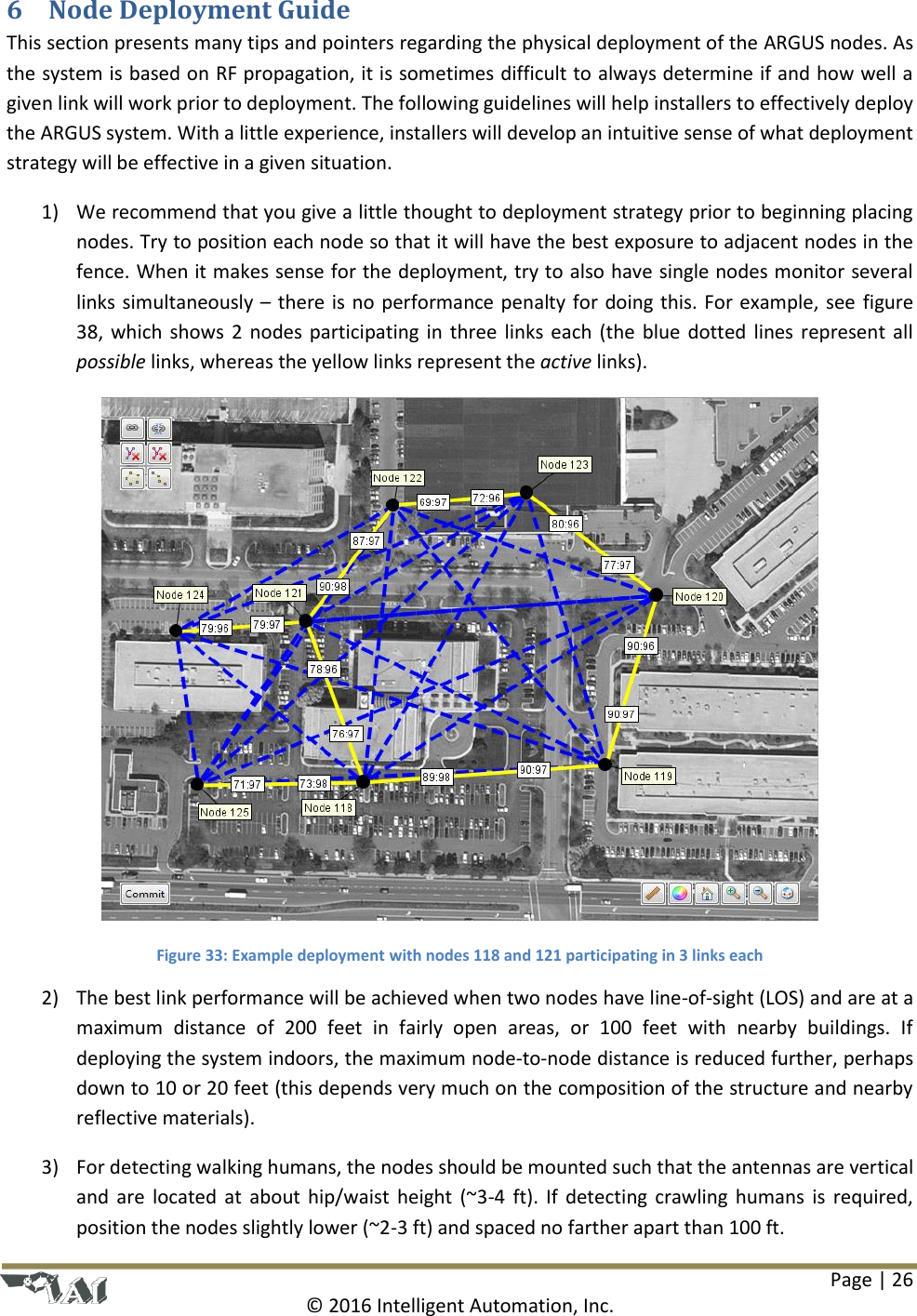 Page | 26  © 2016 Intelligent Automation, Inc. 6 Node Deployment Guide This section presents many tips and pointers regarding the physical deployment of the ARGUS nodes. As the system is based on RF propagation, it is sometimes difficult to always determine if and how well a given link will work prior to deployment. The following guidelines will help installers to effectively deploy the ARGUS system. With a little experience, installers will develop an intuitive sense of what deployment strategy will be effective in a given situation. 1) We recommend that you give a little thought to deployment strategy prior to beginning placing nodes. Try to position each node so that it will have the best exposure to adjacent nodes in the fence. When it makes sense for the deployment, try to also have single nodes monitor several links simultaneously – there is no performance penalty for doing this. For example, see  figure 38, which shows  2  nodes participating in three  links  each  (the  blue  dotted lines represent all possible links, whereas the yellow links represent the active links).  Figure 33: Example deployment with nodes 118 and 121 participating in 3 links each 2) The best link performance will be achieved when two nodes have line-of-sight (LOS) and are at a maximum  distance  of  200  feet  in  fairly  open  areas,  or  100  feet  with  nearby  buildings.  If deploying the system indoors, the maximum node-to-node distance is reduced further, perhaps down to 10 or 20 feet (this depends very much on the composition of the structure and nearby reflective materials). 3) For detecting walking humans, the nodes should be mounted such that the antennas are vertical and  are  located  at  about hip/waist  height  (~3-4  ft).  If  detecting  crawling  humans  is  required, position the nodes slightly lower (~2-3 ft) and spaced no farther apart than 100 ft. 