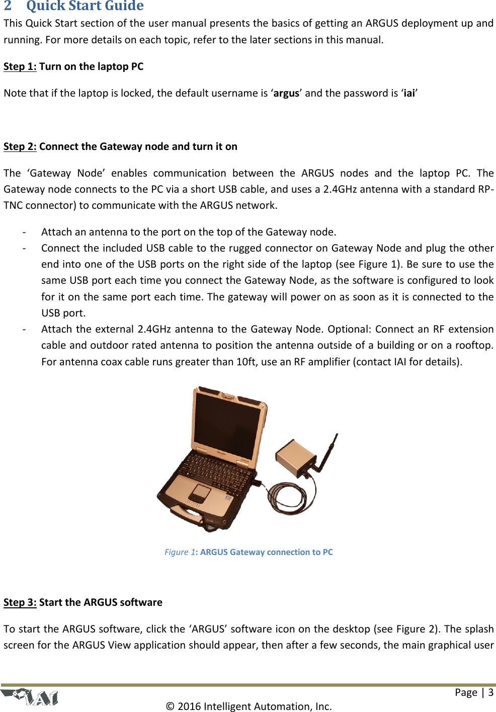 Page | 3  © 2016 Intelligent Automation, Inc. 2 Quick Start Guide This Quick Start section of the user manual presents the basics of getting an ARGUS deployment up and running. For more details on each topic, refer to the later sections in this manual. Step 1: Turn on the laptop PC Note that if the laptop is locked, the default username is ‘argus’ and the password is ‘iai’  Step 2: Connect the Gateway node and turn it on The  ‘Gateway  Node’  enables  communication  between  the  ARGUS  nodes  and  the  laptop  PC.  The Gateway node connects to the PC via a short USB cable, and uses a 2.4GHz antenna with a standard RP-TNC connector) to communicate with the ARGUS network.  - Attach an antenna to the port on the top of the Gateway node. - Connect the included USB cable to the rugged connector on Gateway Node and plug the other end into one of the USB ports on the right side of the laptop (see Figure 1). Be sure to use the same USB port each time you connect the Gateway Node, as the software is configured to look for it on the same port each time. The gateway will power on as soon as it is connected to the USB port. - Attach the external 2.4GHz antenna to the Gateway Node. Optional: Connect an RF extension cable and outdoor rated antenna to position the antenna outside of a building or on a rooftop. For antenna coax cable runs greater than 10ft, use an RF amplifier (contact IAI for details).  Figure 1: ARGUS Gateway connection to PC  Step 3: Start the ARGUS software To start the ARGUS software, click the ‘ARGUS’ software icon on the desktop (see Figure 2). The splash screen for the ARGUS View application should appear, then after a few seconds, the main graphical user 