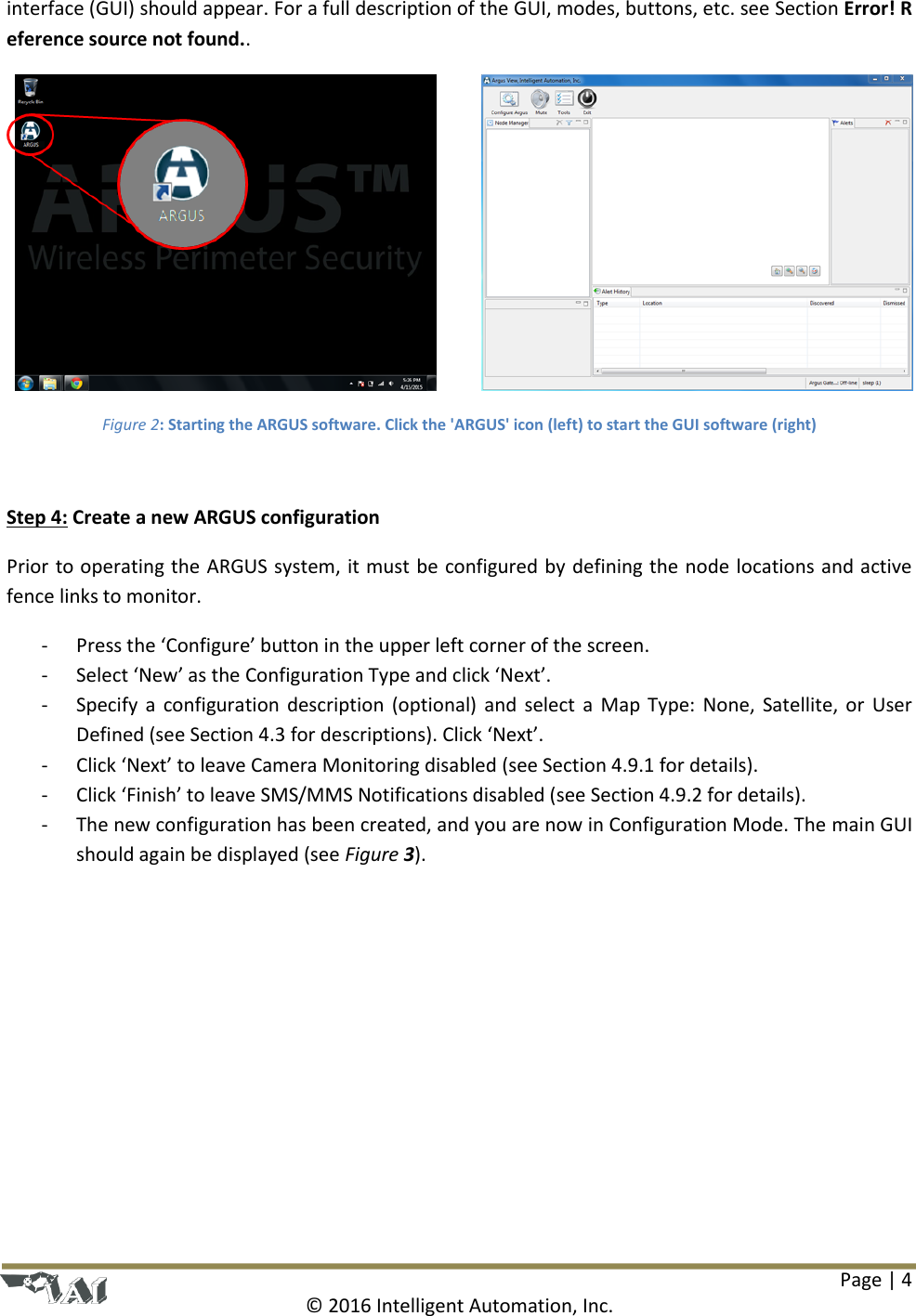 Page | 4  © 2016 Intelligent Automation, Inc. interface (GUI) should appear. For a full description of the GUI, modes, buttons, etc. see Section Error! Reference source not found..  Figure 2: Starting the ARGUS software. Click the &apos;ARGUS&apos; icon (left) to start the GUI software (right)  Step 4: Create a new ARGUS configuration Prior to operating the ARGUS system, it must be configured by defining the node locations and active fence links to monitor.  - Press the ‘Configure’ button in the upper left corner of the screen. - Select ‘New’ as the Configuration Type and click ‘Next’. - Specify  a  configuration description (optional)  and  select a  Map Type:  None,  Satellite, or  User Defined (see Section 4.3 for descriptions). Click ‘Next’. - Click ‘Next’ to leave Camera Monitoring disabled (see Section 4.9.1 for details). - Click ‘Finish’ to leave SMS/MMS Notifications disabled (see Section 4.9.2 for details). - The new configuration has been created, and you are now in Configuration Mode. The main GUI should again be displayed (see Figure 3). 