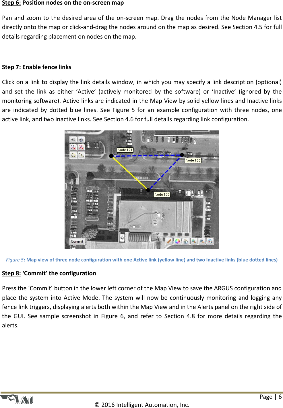 Page | 6  © 2016 Intelligent Automation, Inc. Step 6: Position nodes on the on-screen map Pan and zoom to the desired area of the on-screen map. Drag the nodes from the Node Manager list directly onto the map or click-and-drag the nodes around on the map as desired. See Section 4.5 for full details regarding placement on nodes on the map.  Step 7: Enable fence links Click on a link to display the link details window, in which you may specify a link description (optional) and  set  the  link  as  either  ‘Active’  (actively  monitored  by  the  software)  or  ‘Inactive’  (ignored  by  the monitoring software). Active links are indicated in the Map View by solid yellow lines and Inactive links are  indicated  by  dotted  blue  lines.  See  Figure  5  for  an  example  configuration with  three  nodes, one active link, and two inactive links. See Section 4.6 for full details regarding link configuration.  Figure 5: Map view of three node configuration with one Active link (yellow line) and two Inactive links (blue dotted lines) Step 8: ‘Commit’ the configuration Press the ‘Commit’ button in the lower left corner of the Map View to save the ARGUS configuration and place the system into Active Mode. The  system will now be continuously monitoring and  logging any fence link triggers, displaying alerts both within the Map View and in the Alerts panel on the right side of the  GUI.  See  sample  screenshot  in  Figure  6,  and  refer  to  Section  4.8  for  more  details  regarding  the alerts. 