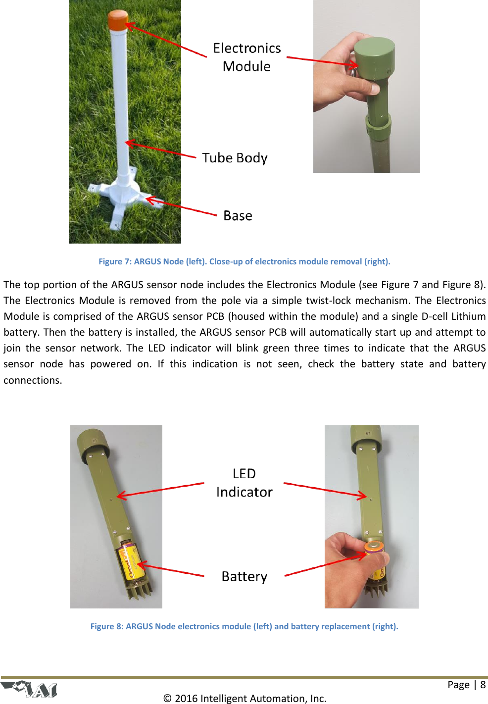 Page | 8  © 2016 Intelligent Automation, Inc.  Figure 7: ARGUS Node (left). Close-up of electronics module removal (right). The top portion of the ARGUS sensor node includes the Electronics Module (see Figure 7 and Figure 8). The  Electronics  Module  is  removed  from  the  pole via  a  simple twist-lock  mechanism. The  Electronics Module is comprised of the ARGUS sensor PCB (housed within the module) and a single D-cell Lithium battery. Then the battery is installed, the ARGUS sensor PCB will automatically start up and attempt to join  the  sensor  network.  The  LED  indicator  will  blink  green  three  times  to  indicate  that  the  ARGUS sensor  node  has  powered  on.  If  this  indication  is  not  seen,  check  the  battery  state  and  battery connections.   Figure 8: ARGUS Node electronics module (left) and battery replacement (right).  
