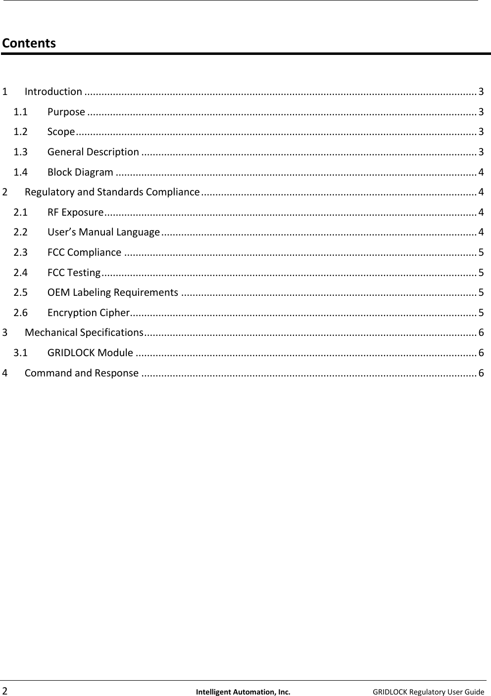   2  Intelligent Automation, Inc.    GRIDLOCK Regulatory User Guide   Contents  1  Introduction .......................................................................................................................................... 3 1.1  Purpose ......................................................................................................................................... 3 1.2  Scope ............................................................................................................................................. 3 1.3  General Description ...................................................................................................................... 3 1.4  Block Diagram ............................................................................................................................... 4 2  Regulatory and Standards Compliance ................................................................................................. 4 2.1  RF Exposure ................................................................................................................................... 4 2.2  User’s Manual Language ............................................................................................................... 4 2.3  FCC Compliance ............................................................................................................................ 5 2.4  FCC Testing .................................................................................................................................... 5 2.5  OEM Labeling Requirements ........................................................................................................ 5 2.6  Encryption Cipher.......................................................................................................................... 5 3  Mechanical Specifications ..................................................................................................................... 6 3.1  GRIDLOCK Module ........................................................................................................................ 6 4  Command and Response ...................................................................................................................... 6     