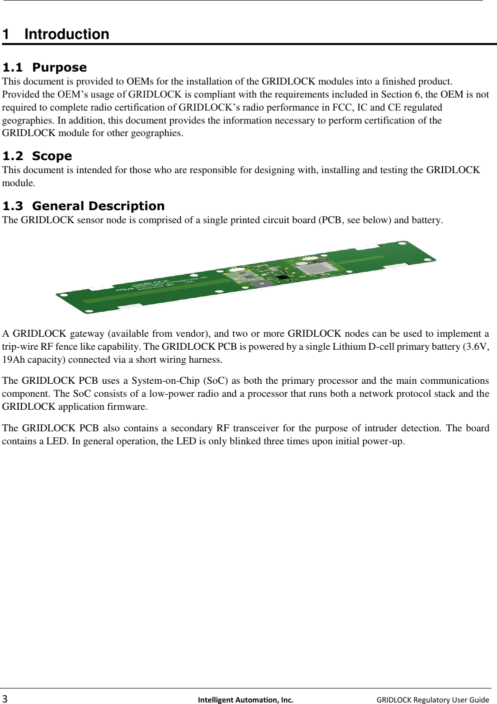   3  Intelligent Automation, Inc.    GRIDLOCK Regulatory User Guide   1  Introduction  1.1 Purpose This document is provided to OEMs for the installation of the GRIDLOCK modules into a finished product. Provided the OEM’s usage of GRIDLOCK is compliant with the requirements included in Section 6, the OEM is not required to complete radio certification of GRIDLOCK’s radio performance in FCC, IC and CE regulated geographies. In addition, this document provides the information necessary to perform certification of the GRIDLOCK module for other geographies. 1.2 Scope  This document is intended for those who are responsible for designing with, installing and testing the GRIDLOCK module. 1.3 General Description  The GRIDLOCK sensor node is comprised of a single printed circuit board (PCB, see below) and battery.   A GRIDLOCK gateway (available from vendor), and two or more GRIDLOCK nodes can be used to implement a trip-wire RF fence like capability. The GRIDLOCK PCB is powered by a single Lithium D-cell primary battery (3.6V, 19Ah capacity) connected via a short wiring harness.  The GRIDLOCK PCB uses a System-on-Chip (SoC) as both the primary processor and the main communications component. The SoC consists of a low-power radio and a processor that runs both a network protocol stack and the GRIDLOCK application firmware. The GRIDLOCK PCB also contains a secondary RF transceiver for the purpose of intruder detection. The board contains a LED. In general operation, the LED is only blinked three times upon initial power-up. 