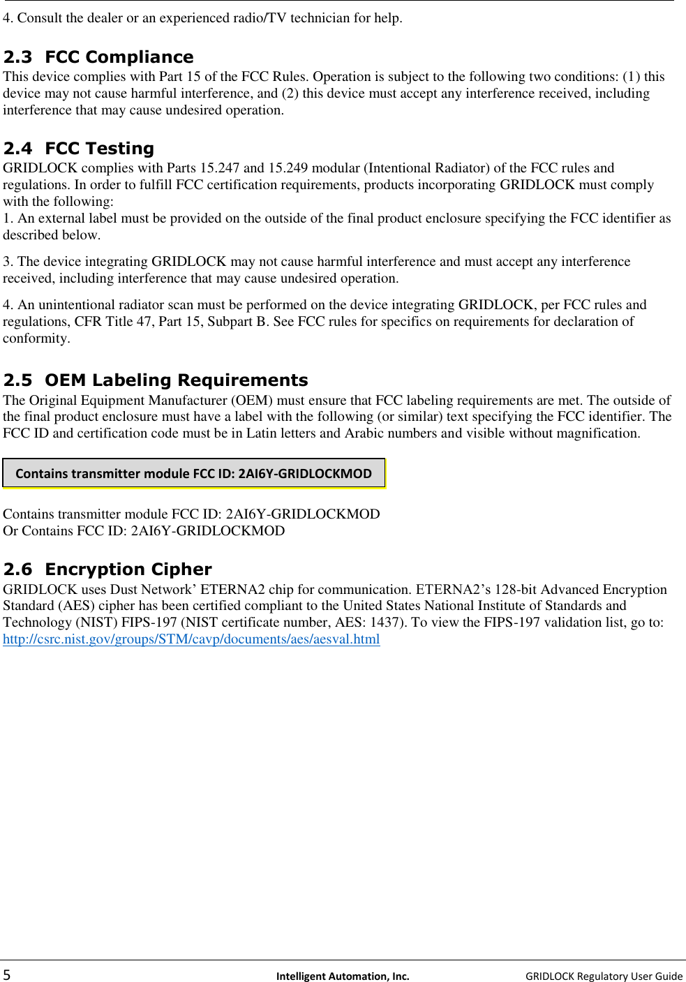   5  Intelligent Automation, Inc.    GRIDLOCK Regulatory User Guide  4. Consult the dealer or an experienced radio/TV technician for help.   2.3 FCC Compliance  This device complies with Part 15 of the FCC Rules. Operation is subject to the following two conditions: (1) this device may not cause harmful interference, and (2) this device must accept any interference received, including interference that may cause undesired operation.   2.4 FCC Testing  GRIDLOCK complies with Parts 15.247 and 15.249 modular (Intentional Radiator) of the FCC rules and regulations. In order to fulfill FCC certification requirements, products incorporating GRIDLOCK must comply with the following:  1. An external label must be provided on the outside of the final product enclosure specifying the FCC identifier as described below.  3. The device integrating GRIDLOCK may not cause harmful interference and must accept any interference received, including interference that may cause undesired operation.  4. An unintentional radiator scan must be performed on the device integrating GRIDLOCK, per FCC rules and regulations, CFR Title 47, Part 15, Subpart B. See FCC rules for specifics on requirements for declaration of conformity.   2.5 OEM Labeling Requirements  The Original Equipment Manufacturer (OEM) must ensure that FCC labeling requirements are met. The outside of the final product enclosure must have a label with the following (or similar) text specifying the FCC identifier. The FCC ID and certification code must be in Latin letters and Arabic numbers and visible without magnification.     Contains transmitter module FCC ID: 2AI6Y-GRIDLOCKMOD Or Contains FCC ID: 2AI6Y-GRIDLOCKMOD  2.6 Encryption Cipher  GRIDLOCK uses Dust Network’ ETERNA2 chip for communication. ETERNA2’s 128-bit Advanced Encryption Standard (AES) cipher has been certified compliant to the United States National Institute of Standards and Technology (NIST) FIPS-197 (NIST certificate number, AES: 1437). To view the FIPS-197 validation list, go to: http://csrc.nist.gov/groups/STM/cavp/documents/aes/aesval.html     Contains transmitter module FCC ID: 2AI6Y-GRIDLOCKMOD 