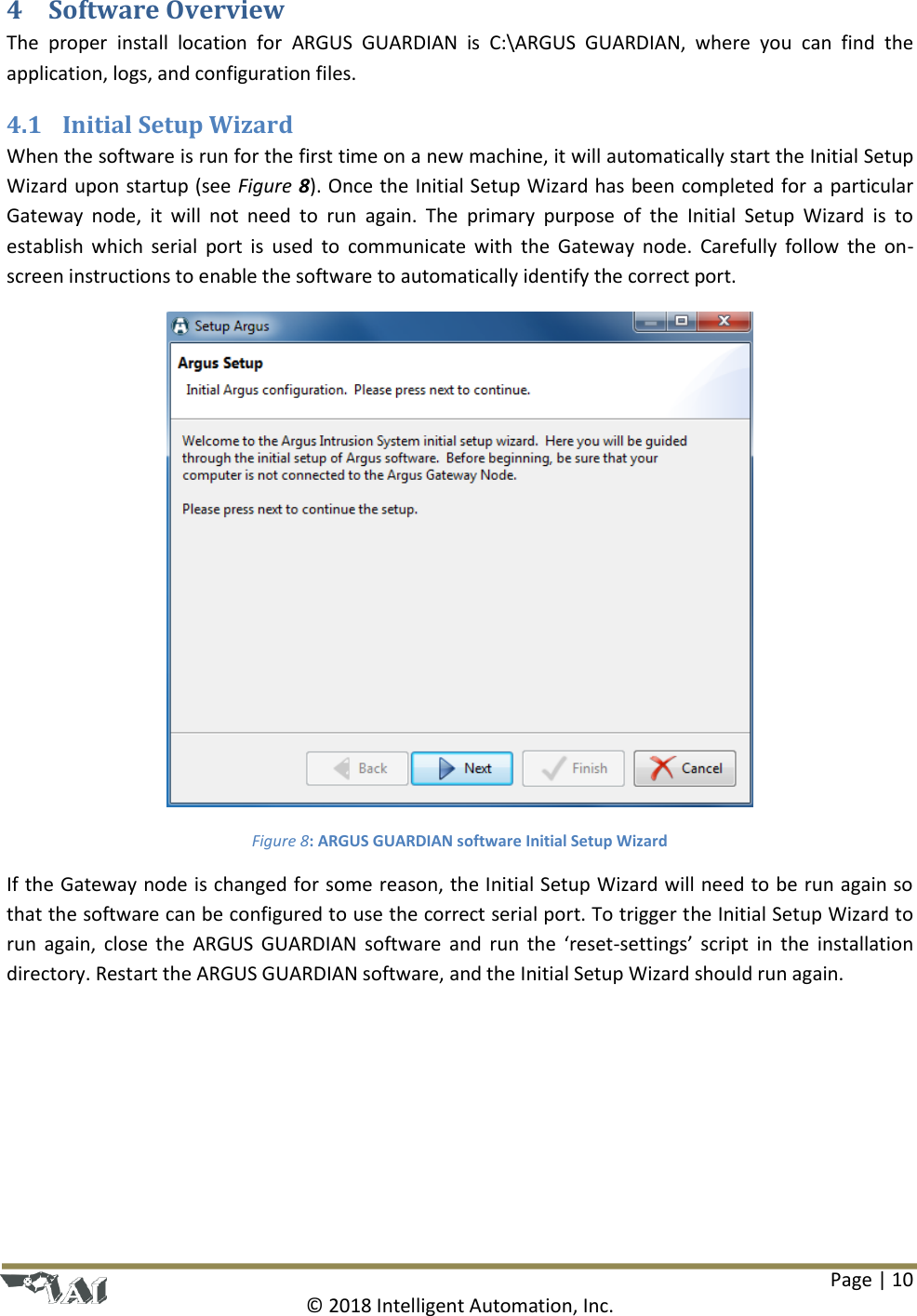 Page | 10  © 2018 Intelligent Automation, Inc. 4 Software Overview The  proper  install  location  for  ARGUS  GUARDIAN  is C:\ARGUS  GUARDIAN,  where  you  can  find  the application, logs, and configuration files. 4.1 Initial Setup Wizard When the software is run for the first time on a new machine, it will automatically start the Initial Setup Wizard upon startup (see Figure 8). Once the Initial Setup Wizard has been completed for a particular Gateway  node,  it  will  not  need  to  run  again.  The  primary  purpose  of  the  Initial  Setup  Wizard  is  to establish which  serial port is  used  to  communicate with  the Gateway node.  Carefully follow the  on-screen instructions to enable the software to automatically identify the correct port.  Figure 8: ARGUS GUARDIAN software Initial Setup Wizard If the Gateway node is changed for some reason, the Initial Setup Wizard will need to be run again so that the software can be configured to use the correct serial port. To trigger the Initial Setup Wizard to run again,  close the  ARGUS GUARDIAN software and run  the  ‘reset-settings’ script in  the installation directory. Restart the ARGUS GUARDIAN software, and the Initial Setup Wizard should run again.   