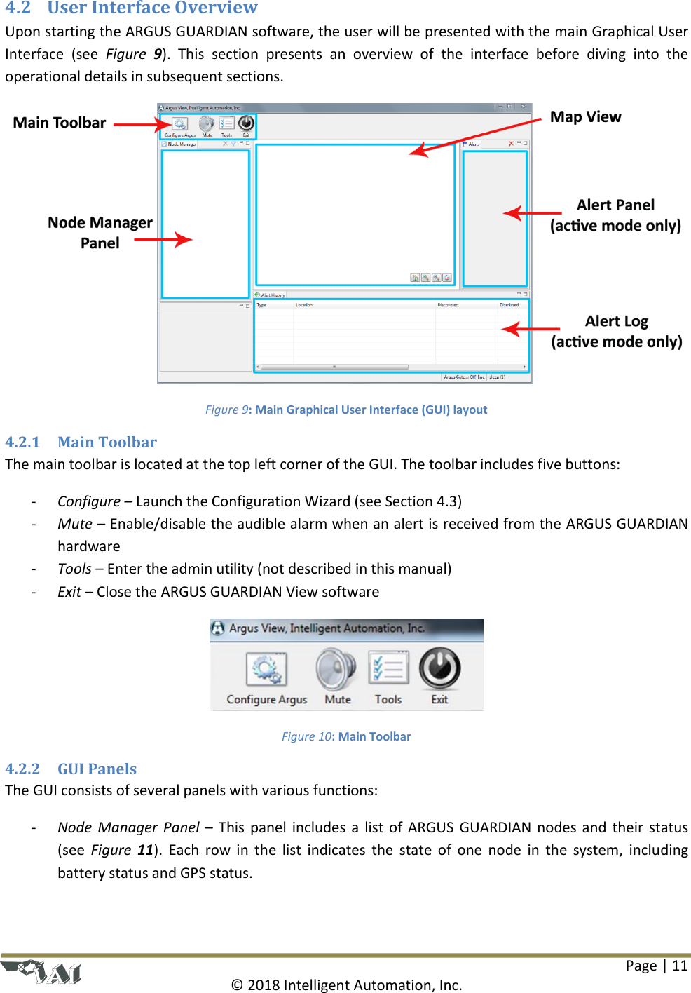 Page | 11  © 2018 Intelligent Automation, Inc. 4.2 User Interface Overview Upon starting the ARGUS GUARDIAN software, the user will be presented with the main Graphical User Interface  (see  Figure  9).  This  section  presents  an  overview  of  the  interface  before  diving  into  the operational details in subsequent sections.  Figure 9: Main Graphical User Interface (GUI) layout 4.2.1 Main Toolbar The main toolbar is located at the top left corner of the GUI. The toolbar includes five buttons: - Configure – Launch the Configuration Wizard (see Section 4.3) - Mute – Enable/disable the audible alarm when an alert is received from the ARGUS GUARDIAN hardware - Tools – Enter the admin utility (not described in this manual) - Exit – Close the ARGUS GUARDIAN View software  Figure 10: Main Toolbar 4.2.2 GUI Panels The GUI consists of several panels with various functions: - Node Manager Panel – This panel includes a list of ARGUS GUARDIAN nodes and their status (see  Figure  11). Each row in  the  list  indicates the  state of  one node in the  system, including battery status and GPS status.  