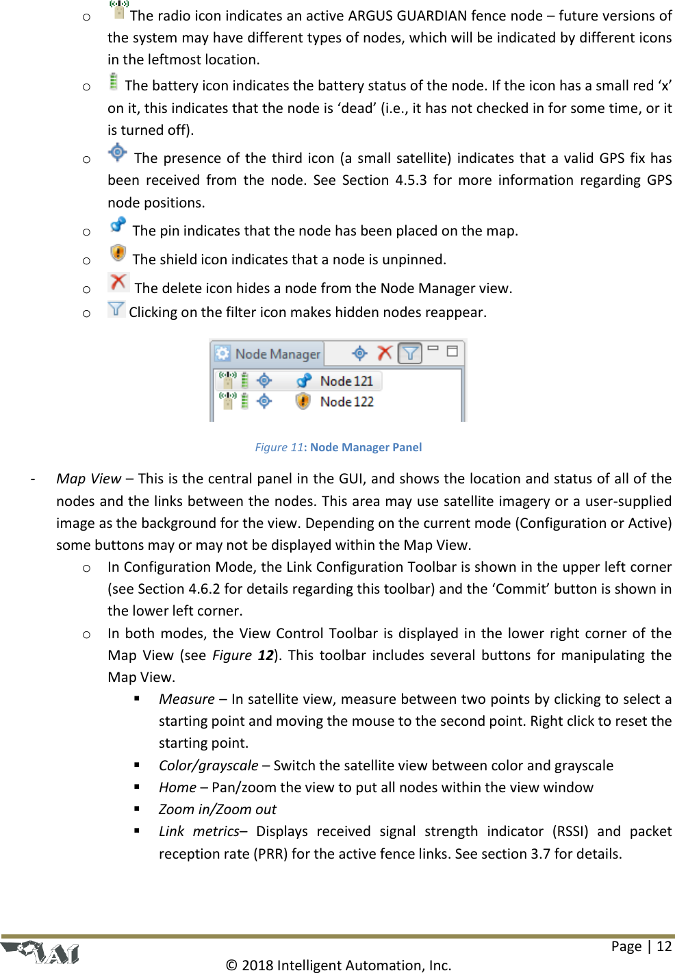 Page | 12  © 2018 Intelligent Automation, Inc. o The radio icon indicates an active ARGUS GUARDIAN fence node – future versions of the system may have different types of nodes, which will be indicated by different icons in the leftmost location. o The battery icon indicates the battery status of the node. If the icon has a small red ‘x’ on it, this indicates that the node is ‘dead’ (i.e., it has not checked in for some time, or it is turned off). o  The presence of the third icon (a small satellite) indicates that a valid GPS fix has been  received  from  the  node.  See  Section  4.5.3  for  more  information  regarding  GPS node positions. o  The pin indicates that the node has been placed on the map.  o  The shield icon indicates that a node is unpinned. o  The delete icon hides a node from the Node Manager view. o  Clicking on the filter icon makes hidden nodes reappear.   Figure 11: Node Manager Panel - Map View – This is the central panel in the GUI, and shows the location and status of all of the nodes and the links between the nodes. This area may use satellite imagery or a user-supplied image as the background for the view. Depending on the current mode (Configuration or Active) some buttons may or may not be displayed within the Map View.  o In Configuration Mode, the Link Configuration Toolbar is shown in the upper left corner (see Section 4.6.2 for details regarding this toolbar) and the ‘Commit’ button is shown in the lower left corner. o In both modes, the View Control Toolbar is displayed in the lower right corner of the Map View (see  Figure  12). This toolbar  includes several buttons for  manipulating the Map View.  Measure – In satellite view, measure between two points by clicking to select a starting point and moving the mouse to the second point. Right click to reset the starting point.   Color/grayscale – Switch the satellite view between color and grayscale  Home – Pan/zoom the view to put all nodes within the view window  Zoom in/Zoom out  Link  metrics–  Displays  received  signal  strength  indicator  (RSSI)  and  packet reception rate (PRR) for the active fence links. See section 3.7 for details. 